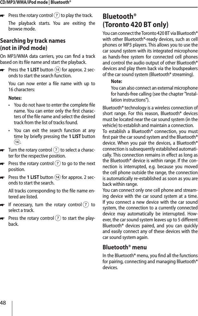 48CD/MP3/WMA/iPod mode | Bluetooth&reg; *Press the rotary control 7 to play the track.The playback starts. You are exiting the browse mode.Searching by track names  (not in iPod mode)On MP3/WMA data carriers, you can nd a track based on its le name and start the playback. *Press the 1 LIST button > for approx. 2 sec-onds to start the search function.You can now enter a le name with up to  16 characters:Notes: &bull;You do not have to enter the complete le name. You can enter only the rst charac-ters of the le name and select the desired track from the list of tracks found. &bull;You can exit the search function at any time by briey pressing the 1 LIST button >. *Turn the rotary control 7 to select a charac-ter for the respective position. *Press the rotary control 7 to go to the next position. *Press the 1 LIST button > for approx. 2 sec-onds to start the search.All tracks corresponding to the le name en-tered are listed. *If necessary, turn the rotary control 7 to  select a track. *Press the rotary control 7 to start the play-back.Bluetooth&reg;  (Toronto 420 BT only)You can connect the Toronto 420 BT via Bluetooth&reg; with other Bluetooth&reg;-ready devices, such as cell phones or MP3 players. This allows you to use the car sound system with its integrated microphone as hands-free system for connected cell phones and control the audio output of other Bluetooth&reg; devices and play them back via the loudspeakers of the car sound system (Bluetooth&reg; streaming).Note:You can also connect an external microphone for hands-free calling (see the chapter "Instal-lation instructions").Bluetooth&reg; technology is a wireless connection of short range. For this reason, Bluetooth&reg; devices must be located near the car sound system (in the vehicle) to establish and maintain a connection.To establish a Bluetooth&reg; connection, you must rst pair the car sound system and the Bluetooth&reg; device. When you pair the devices, a Bluetooth&reg; connection is subsequently established automati-cally. This connection remains in eect as long as the Bluetooth&reg; device is within range. If the con-nection is interrupted, e.g. because you moved the cell phone outside the range, the connection is automatically re-established as soon as you are back within range. You can connect only one cell phone and stream-ing device with the car sound system at a time. If you connect a new device with the car sound system, the connection to a currently connected device may automatically be interrupted. How-ever, the car sound system leaves up to 5 dierent Bluetooth&reg; devices paired, and you can quickly and easily connect any of these devices with the car sound system again. Bluetooth&reg; menuIn the Bluetooth&reg; menu, you nd all the functions for pairing, connecting and managing Bluetooth&reg; devices.