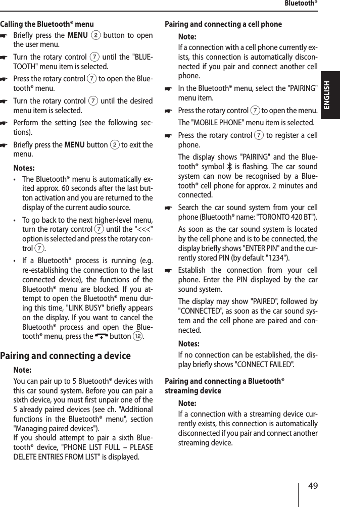 49ENGLISHCalling the Bluetooth&reg; menu *Briey press the MENU 2 button to open the user menu. *Turn the rotary control7 until the "BLUE-TOOTH" menu item is selected. *Press the rotary control 7 to open the Blue-tooth&reg; menu. *Turn the rotary control7 until the desired menu item is selected. *Perform the setting (see the following sec-tions). *Briey press the MENU button 2 to exit the menu.Notes: &bull;The Bluetooth&reg; menu is automatically ex-ited approx. 60 seconds after the last but-ton activation and you are returned to the display of the current audio source. &bull;To go back to the next higher-level menu, turn the rotary control 7 until the "<<<" option is selected and press the rotary con-trol 7. &bull;If a Bluetooth&reg; process is running (e.g. re-establishing the connection to the last connected device), the functions of the Bluetooth&reg; menu are blocked. If you at-tempt to open the Bluetooth&reg; menu dur-ing this time, "LINK BUSY" briey appears on the display. If you want to cancel the Bluetooth&reg; process and open the Blue-tooth&reg; menu, press the   button <.Pairing and connecting a deviceNote:You can pair up to 5 Bluetooth&reg; devices with this car sound system. Before you can pair a sixth device, you must rst unpair one of the 5 already paired devices (see ch. "Additional functions in the Bluetooth&reg; menu", section "Managing paired devices").If you should attempt to pair a sixth Blue-tooth&reg; device, "PHONE LIST FULL &ndash; PLEASE DELETE ENTRIES FROM LIST" is displayed.Pairing and connecting a cell phoneNote:If a connection with a cell phone currently ex-ists, this connection is automatically discon-nected if you pair and connect another cell phone. *In the Bluetooth&reg; menu, select the "PAIRING" menu item. *Press the rotary control 7 to open the menu.The "MOBILE PHONE" menu item is selected. *Press the rotary control 7 to register a cell phone.The display shows "PAIRING" and the Blue-tooth&reg; symbol   is ashing. The car sound system can now be recognised by a Blue-tooth&reg; cell phone for approx. 2 minutes and connected. *Search the car sound system from your cell phone (Bluetooth&reg; name: "TORONTO 420 BT"). As soon as the car sound system is located by the cell phone and is to be connected, the display briey shows "ENTER PIN" and the cur-rently stored PIN (by default "1234"). *Establish the connection from your cell phone. Enter the PIN displayed by the car sound system.The display may show "PAIRED", followed by "CONNECTED", as soon as the car sound sys-tem and the cell phone are paired and con-nected.Notes:If no connection can be established, the dis-play briey shows "CONNECT FAILED".Pairing and connecting a Bluetooth&reg; streaming deviceNote:If a connection with a streaming device cur-rently exists, this connection is automatically disconnected if you pair and connect another streaming device.Bluetooth&reg;