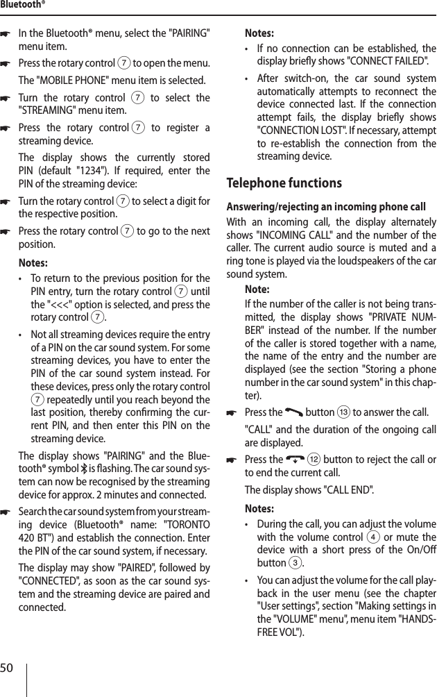 50 *In the Bluetooth&reg; menu, select the "PAIRING" menu item. *Press the rotary control 7 to open the menu.The "MOBILE PHONE" menu item is selected. *Turn the rotary control7 to select the "STREAMING" menu item. *Press the rotary control 7 to register a streaming device.The display shows the currently stored  PIN (default "1234"). If required, enter the  PIN of the streaming device: *Turn the rotary control 7 to select a digit for the respective position. *Press the rotary control 7 to go to the next position.Notes: &bull;To return to the previous position for the PIN entry, turn the rotary control 7 until the "<<<" option is selected, and press the rotary control 7. &bull;Not all streaming devices require the entry of a PIN on the car sound system. For some streaming devices, you have to enter the PIN of the car sound system instead. For these devices, press only the rotary control 7 repeatedly until you reach beyond the last position, thereby conrming the cur-rent PIN, and then enter this PIN on the streaming device.The display shows "PAIRING" and the Blue-tooth&reg; symbol   is ashing. The car sound sys-tem can now be recognised by the streaming device for approx. 2 minutes and connected. *Search the car sound system from your stream-ing device (Bluetooth&reg; name: "TORONTO  420 BT") and establish the connection. Enter the PIN of the car sound system, if necessary.The display may show "PAIRED", followed by "CONNECTED", as soon as the car sound sys-tem and the streaming device are paired and connected.Notes: &bull;If no connection can be established, the display briey shows "CONNECT FAILED". &bull;After switch-on, the car sound system automatically attempts to reconnect the device connected last. If the connection attempt fails, the display briey shows "CONNECTION LOST". If necessary, attempt to re-establish the connection from the streaming device.Telephone functionsAnswering/rejecting an incoming phone callWith an incoming call, the display alternately shows "INCOMING CALL" and the number of the caller. The current audio source is muted and a ring tone is played via the loudspeakers of the car sound system.Note:If the number of the caller is not being trans-mitted, the display shows "PRIVATE NUM-BER" instead of the number. If the number of the caller is stored together with a name, the name of the entry and the number are displayed (see the section "Storing a phone number in the car sound system" in this chap-ter). *Press the   button = to answer the call."CALL" and the duration of the ongoing call are displayed. *Press the  < button to reject the call or to end the current call.The display shows "CALL END".Notes: &bull;During the call, you can adjust the volume with the volume control 4 or mute the device with a short press of the On/O button 3. &bull;You can adjust the volume for the call play-back in the user menu (see the chapter "User settings", section "Making settings in the "VOLUME" menu", menu item "HANDS-FREE VOL").Bluetooth&reg;