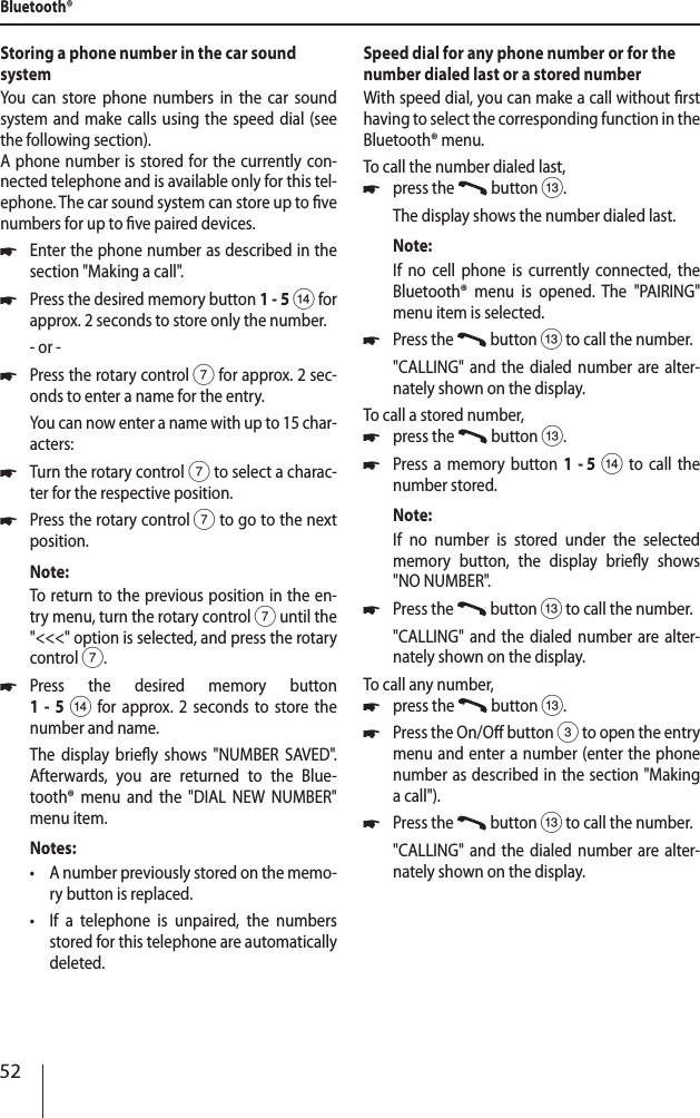 52Storing a phone number in the car sound systemYou can store phone numbers in the car sound system and make calls using the speed dial (see the following section).A phone number is stored for the currently con-nected telephone and is available only for this tel-ephone. The car sound system can store up to ve numbers for up to ve paired devices. *Enter the phone number as described in the section "Making a call". *Press the desired memory button 1-5 > for approx. 2 seconds to store only the number.- or - *Press the rotary control 7 for approx. 2 sec-onds to enter a name for the entry.You can now enter a name with up to 15 char-acters: *Turn the rotary control 7 to select a charac-ter for the respective position. *Press the rotary control 7 to go to the next position.Note:To return to the previous position in the en-try menu, turn the rotary control 7 until the "<<<" option is selected, and press the rotary control 7. *Press the desired memory button  1 - 5 > for approx. 2 seconds to store the number and name.The display briey shows "NUMBER SAVED". Afterwards, you are returned to the Blue-tooth&reg; menu and the "DIAL NEW NUMBER" menu item.Notes: &bull;A number previously stored on the memo-ry button is replaced. &bull;If a telephone is unpaired, the numbers stored for this telephone are automatically deleted.Speed dial for any phone number or for the number dialed last or a stored numberWith speed dial, you can make a call without rst having to select the corresponding function in the Bluetooth&reg; menu.To call the number dialed last, *press the   button =.The display shows the number dialed last.Note:If no cell phone is currently connected, the Bluetooth&reg; menu is opened. The "PAIRING" menu item is selected. *Press the   button = to call the number."CALLING" and the dialed number are alter-nately shown on the display.To call a stored number, *press the   button =. *Press a memory button 1  - 5 > to call the number stored.Note:If no number is stored under the selected memory button, the display briey shows "NO NUMBER". *Press the   button = to call the number."CALLING" and the dialed number are alter-nately shown on the display.To call any number, *press the   button =. *Press the On/O button 3 to open the entry menu and enter a number (enter the phone number as described in the section "Making a call"). *Press the   button = to call the number."CALLING" and the dialed number are alter-nately shown on the display.Bluetooth&reg;