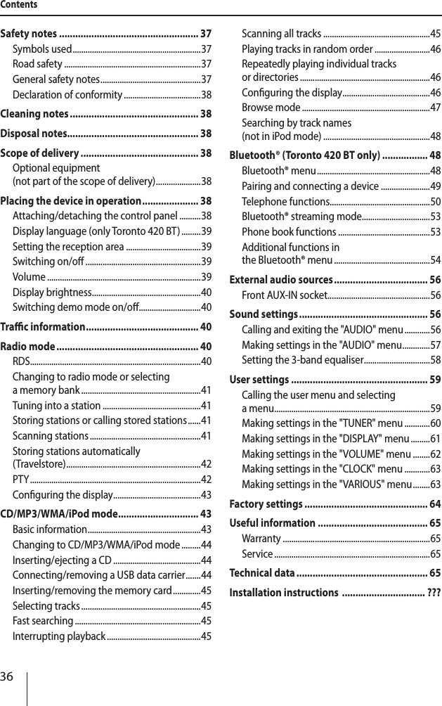 36ContentsSafety notes .................................................... 37Symbols used ............................................................ 37Road safety ................................................................37General safety notes ............................................... 37Declaration of conformity ....................................38Cleaning notes ................................................ 38Disposal notes................................................. 38Scope of delivery ............................................ 38Optional equipment  (not part of the scope of delivery) ..................... 38Placing the device in operation ..................... 38Attaching/detaching the control panel ..........38Display language (only Toronto 420 BT) .........39Setting the reception area ...................................39Switching on/o ......................................................39Volume ........................................................................39Display brightness ................................................... 40Switching demo mode on/o .............................40Trac information .......................................... 40Radio mode ..................................................... 40RDS................................................................................40Changing to radio mode or selecting  a memory bank ........................................................41Tuning into a station ..............................................41Storing stations or calling stored stations ......41Scanning stations ....................................................41Storing stations automatically  (Travelstore) ............................................................... 42PTY ................................................................................ 42Conguring the display ......................................... 43CD/MP3/WMA/iPod mode .............................. 43Basic information ..................................................... 43Changing to CD/MP3/WMA/iPod mode .........44Inserting/ejecting a CD .........................................44Connecting/removing a USB data carrier ....... 44Inserting/removing the memory card .............45Selecting tracks ........................................................45Fast searching ...........................................................45Interrupting playback ............................................45Scanning all tracks ..................................................45Playing tracks in random order ..........................46Repeatedly playing individual tracks  or directories .............................................................46Conguring the display ......................................... 46Browse mode ............................................................47Searching by track names  (not in iPod mode) ..................................................48Bluetooth&reg; (Toronto 420 BT only) ................. 48Bluetooth&reg; menu ..................................................... 48Pairing and connecting a device .......................49Telephone functions...............................................50Bluetooth&reg; streaming mode................................53Phone book functions ...........................................53Additional functions in  the Bluetooth&reg; menu .............................................54External audio sources ................................... 56Front AUX-IN socket ................................................56Sound settings ................................................ 56Calling and exiting the "AUDIO" menu ............56Making settings in the "AUDIO" menu .............57Setting the 3-band equaliser ...............................58User settings ................................................... 59Calling the user menu and selecting  a menu .........................................................................59Making settings in the "TUNER" menu ............60Making settings in the "DISPLAY" menu .........61Making settings in the "VOLUME" menu ........62Making settings in the "CLOCK" menu ............63Making settings in the "VARIOUS" menu ........ 63Factory settings .............................................. 64Useful information ......................................... 65Warranty .....................................................................65Service .........................................................................65Technical data ................................................. 65Installation instructions  ............................... ???