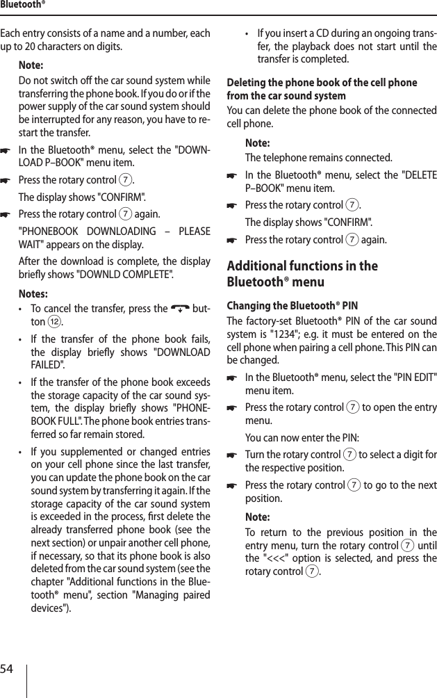 54Each entry consists of a name and a number, each up to 20 characters on digits.Note:Do not switch o the car sound system while transferring the phone book. If you do or if the power supply of the car sound system should be interrupted for any reason, you have to re-start the transfer. *In the Bluetooth&reg; menu, select the "DOWN-LOAD P&ndash;BOOK" menu item. *Press the rotary control 7.The display shows "CONFIRM". *Press the rotary control 7 again."PHONEBOOK DOWNLOADING &ndash; PLEASE WAIT" appears on the display.After the download is complete, the display briey shows "DOWNLD COMPLETE".Notes: &bull;To cancel the transfer, press the  but-ton <. &bull;If the transfer of the phone book fails, the display briey shows "DOWNLOAD FAILED". &bull;If the transfer of the phone book exceeds the storage capacity of the car sound sys-tem, the display briey shows "PHONE-BOOK FULL". The phone book entries trans-ferred so far remain stored. &bull;If you supplemented or changed entries on your cell phone since the last transfer, you can update the phone book on the car sound system by transferring it again. If the storage capacity of the car sound system is exceeded in the process, rst delete the already transferred phone book (see the next section) or unpair another cell phone, if necessary, so that its phone book is also deleted from the car sound system (see the chapter "Additional functions in the Blue-tooth&reg; menu", section "Managing paired devices"). &bull;If you insert a CD during an ongoing trans-fer, the playback does not start until the transfer is completed.Deleting the phone book of the cell phone from the car sound systemYou can delete the phone book of the connected cell phone.Note:The telephone remains connected. *In the Bluetooth&reg; menu, select the "DELETE P&ndash;BOOK" menu item. *Press the rotary control 7.The display shows "CONFIRM". *Press the rotary control 7 again.Additional functions in the Bluetooth&reg; menuChanging the Bluetooth&reg; PINThe factory-set Bluetooth&reg; PIN of the car sound system is "1234"; e.g. it must be entered on the cell phone when pairing a cell phone. This PIN can be changed. *In the Bluetooth&reg; menu, select the "PIN EDIT" menu item. *Press the rotary control 7 to open the entry menu.You can now enter the PIN: *Turn the rotary control 7 to select a digit for the respective position. *Press the rotary control 7 to go to the next position.Note:To return to the previous position in the  entry menu, turn the rotary control 7 until the "<<<" option is selected, and press the rotary control 7.Bluetooth&reg;
