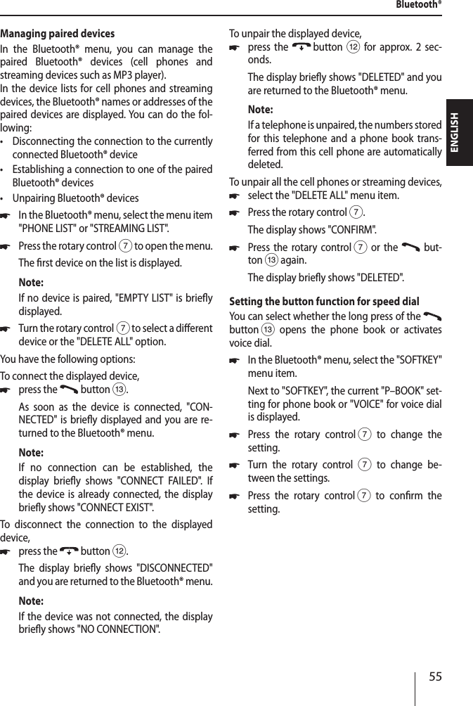 55ENGLISHManaging paired devicesIn the Bluetooth&reg; menu, you can manage the paired Bluetooth&reg; devices (cell phones and streaming devices such as MP3 player).In the device lists for cell phones and streaming devices, the Bluetooth&reg; names or addresses of the paired devices are displayed. You can do the fol-lowing: &bull;Disconnecting the connection to the currently connected Bluetooth&reg; device &bull;Establishing a connection to one of the paired Bluetooth&reg; devices &bull;Unpairing Bluetooth&reg; devices *In the Bluetooth&reg; menu, select the menu item "PHONE LIST" or "STREAMING LIST". *Press the rotary control 7 to open the menu.The rst device on the list is displayed.Note:If no device is paired, "EMPTY LIST" is briey displayed. *Turn the rotary control 7 to select a dierent device or the "DELETE ALL" option.You have the following options:To connect the displayed device, *press the   button =.As soon as the device is connected, "CON-NECTED" is briey displayed and you are re-turned to the Bluetooth&reg; menu. Note:If no connection can be established, the display briey shows "CONNECT FAILED". If the device is already connected, the display briey shows "CONNECT EXIST".To disconnect the connection to the displayed device, *press the   button <.The display briey shows "DISCONNECTED" and you are returned to the Bluetooth&reg; menu. Note:If the device was not connected, the display briey shows "NO CONNECTION".To unpair the displayed device, *press the   button < for approx. 2 sec-onds.The display briey shows "DELETED" and you are returned to the Bluetooth&reg; menu.Note:If a telephone is unpaired, the numbers stored for this telephone and a phone book trans-ferred from this cell phone are automatically deleted.To unpair all the cell phones or streaming devices, *select the "DELETE ALL" menu item. *Press the rotary control 7.The display shows "CONFIRM". *Press the rotary control 7 or the   but-ton = again.The display briey shows "DELETED".Setting the button function for speed dialYou can select whether the long press of the   button = opens the phone book or activates voice dial. *In the Bluetooth&reg; menu, select the "SOFTKEY" menu item.Next to "SOFTKEY", the current "P&ndash;BOOK" set-ting for phone book or "VOICE" for voice dial is displayed. *Press the rotary control 7 to change the  setting. *Turn the rotary control 7 to change be-tween the settings. *Press the rotary control 7 to conrm the  setting.Bluetooth&reg;