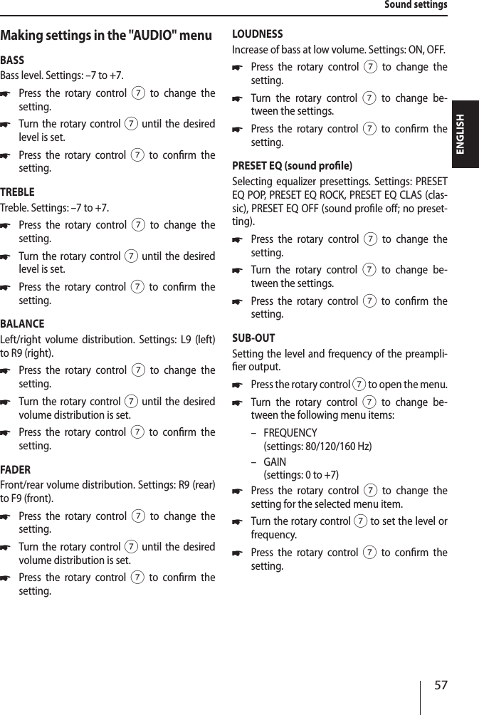 57ENGLISHMaking settings in the "AUDIO" menuBASSBass level. Settings: &ndash;7 to +7. *Press the rotary control 7 to change the  setting. *Turn the rotary control 7 until the desired level is set. *Press the rotary control 7 to conrm the  setting.TREBLETreble. Settings: &ndash;7 to +7. *Press the rotary control 7 to change the  setting. *Turn the rotary control 7 until the desired level is set. *Press the rotary control 7 to conrm the  setting.BALANCELeft/right volume distribution. Settings: L9 (left) to R9 (right). *Press the rotary control 7 to change the  setting. *Turn the rotary control 7 until the desired volume distribution is set. *Press the rotary control 7 to conrm the  setting.FADERFront/rear volume distribution. Settings: R9 (rear) to F9 (front). *Press the rotary control 7 to change the  setting. *Turn the rotary control 7 until the desired volume distribution is set. *Press the rotary control 7 to conrm the  setting.LOUDNESSIncrease of bass at low volume. Settings: ON, OFF. *Press the rotary control 7 to change the  setting. *Turn the rotary control 7 to change be-tween the settings. *Press the rotary control 7 to conrm the  setting.PRESET EQ (sound prole)Selecting equalizer presettings. Settings: PRESET EQ POP, PRESET EQ ROCK, PRESET EQ CLAS (clas-sic), PRESET EQ OFF (sound prole o; no preset-ting). *Press the rotary control 7 to change the  setting. *Turn the rotary control 7 to change be-tween the settings. *Press the rotary control 7 to conrm the  setting.SUB-OUTSetting the level and frequency of the preampli-er output. *Press the rotary control 7 to open the menu. *Turn the rotary control 7 to change be-tween the following menu items: &ndash; FREQUENCY  (settings: 80/120/160 Hz) &ndash; GAIN (settings: 0 to +7) *Press the rotary control 7 to change the  setting for the selected menu item. *Turn the rotary control 7 to set the level or frequency. *Press the rotary control 7 to conrm the  setting.Sound settings