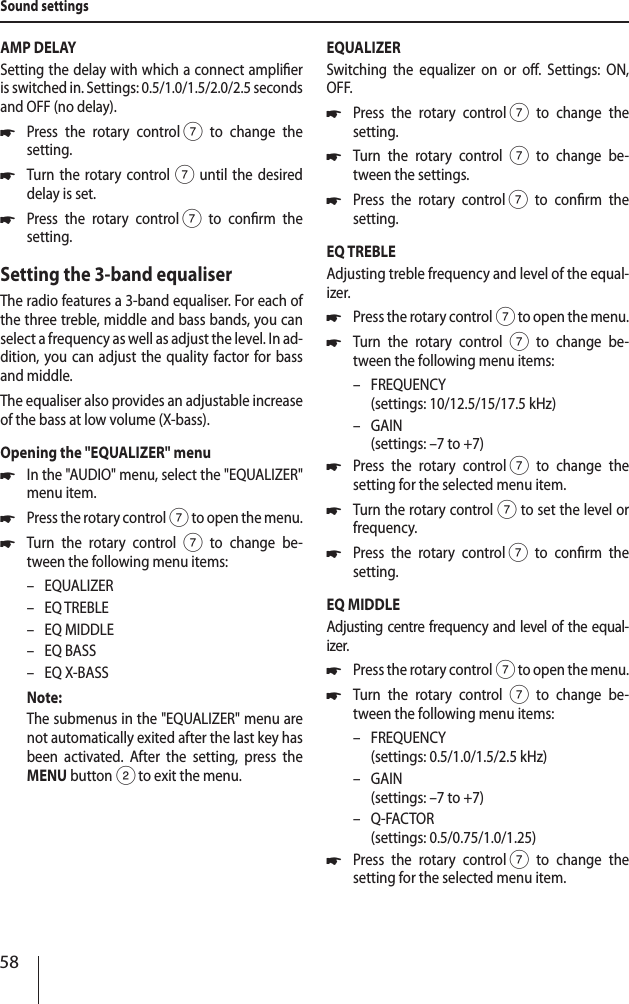 58AMP DELAYSetting the delay with which a connect amplier is switched in. Settings: 0.5/1.0/1.5/2.0/2.5 seconds and OFF (no delay). *Press the rotary control 7 to change the  setting. *Turn the rotary control7 until the desired delay is set. *Press the rotary control 7 to conrm the  setting.Setting the 3-band equaliserThe radio features a 3-band equaliser. For each of the three treble, middle and bass bands, you can select a frequency as well as adjust the level. In ad-dition, you can adjust the quality factor for bass and middle. The equaliser also provides an adjustable increase of the bass at low volume (X-bass).Opening the "EQUALIZER" menu *In the "AUDIO" menu, select the "EQUALIZER" menu item. *Press the rotary control 7 to open the menu. *Turn the rotary control 7 to change be-tween the following menu items: &ndash; EQUALIZER &ndash; EQ TREBLE &ndash; EQ MIDDLE &ndash; EQ BASS &ndash; EQ X-BASSNote:The submenus in the "EQUALIZER" menu are not automatically exited after the last key has been activated. After the setting, press the MENU button 2 to exit the menu.EQUALIZERSwitching the equalizer on or o. Settings: ON, OFF. *Press the rotary control 7 to change the  setting. *Turn the rotary control 7 to change be-tween the settings. *Press the rotary control 7 to conrm the  setting.EQ TREBLEAdjusting treble frequency and level of the equal-izer. *Press the rotary control 7 to open the menu. *Turn the rotary control 7 to change be-tween the following menu items: &ndash; FREQUENCY  (settings: 10/12.5/15/17.5 kHz) &ndash; GAIN  (settings: &ndash;7 to +7) *Press the rotary control 7 to change the  setting for the selected menu item. *Turn the rotary control7 to set the level or frequency. *Press the rotary control 7 to conrm the  setting.EQ MIDDLEAdjusting centre frequency and level of the equal-izer. *Press the rotary control 7 to open the menu. *Turn the rotary control 7 to change be-tween the following menu items: &ndash; FREQUENCY  (settings: 0.5/1.0/1.5/2.5 kHz) &ndash; GAIN  (settings: &ndash;7 to +7) &ndash; Q-FACTOR (settings: 0.5/0.75/1.0/1.25) *Press the rotary control 7 to change the  setting for the selected menu item.Sound settings
