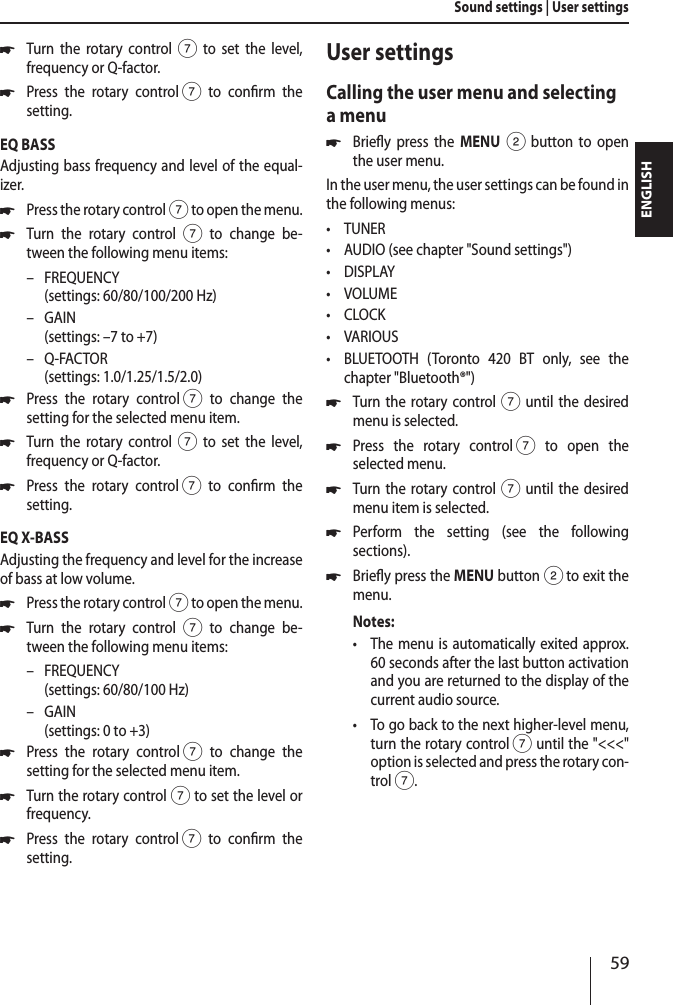 59ENGLISH *Turn the rotary control7 to set the level,  frequency or Q-factor. *Press the rotary control 7 to conrm the  setting.EQ BASSAdjusting bass frequency and level of the equal-izer. *Press the rotary control 7 to open the menu. *Turn the rotary control 7 to change be-tween the following menu items: &ndash; FREQUENCY  (settings: 60/80/100/200 Hz) &ndash; GAIN (settings: &ndash;7 to +7) &ndash; Q-FACTOR (settings: 1.0/1.25/1.5/2.0) *Press the rotary control 7 to change the  setting for the selected menu item. *Turn the rotary control7 to set the level,  frequency or Q-factor. *Press the rotary control 7 to conrm the  setting.EQ X-BASSAdjusting the frequency and level for the increase of bass at low volume. *Press the rotary control 7 to open the menu. *Turn the rotary control 7 to change be-tween the following menu items: &ndash; FREQUENCY  (settings: 60/80/100 Hz) &ndash; GAIN (settings: 0 to +3) *Press the rotary control 7 to change the  setting for the selected menu item. *Turn the rotary control7 to set the level or frequency. *Press the rotary control 7 to conrm the  setting.User settingsCalling the user menu and selecting a menu *Briey press the MENU 2 button to open the user menu.In the user menu, the user settings can be found in the following menus: &bull;TUNER &bull;AUDIO (see chapter "Sound settings") &bull;DISPLAY &bull;VOLUME &bull;CLOCK &bull;VARIOUS &bull;BLUETOOTH (Toronto 420 BT only, see the chapter "Bluetooth&reg;") *Turn the rotary control7 until the desired menu is selected. *Press the rotary control 7 to open the  selected menu. *Turn the rotary control7 until the desired menu item is selected. *Perform the setting (see the following  sections). *Briey press the MENU button 2 to exit the menu.Notes: &bull;The menu is automatically exited approx. 60 seconds after the last button activation and you are returned to the display of the current audio source. &bull;To go back to the next higher-level menu, turn the rotary control 7 until the "<<<" option is selected and press the rotary con-trol 7.Sound settings | User settings