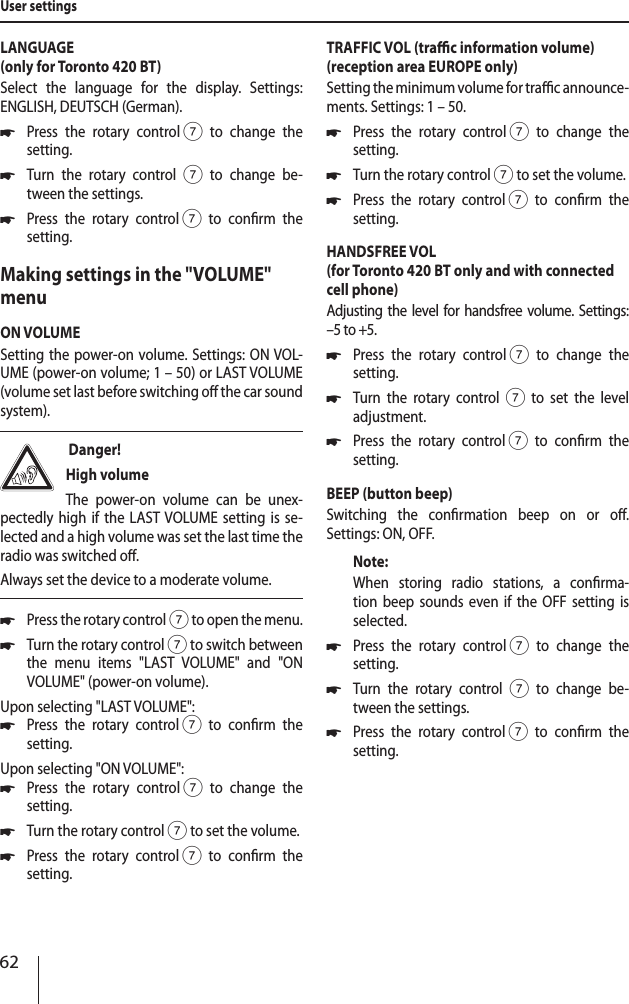 62LANGUAGE (only for Toronto 420 BT)Select the language for the display. Settings:  ENGLISH, DEUTSCH (German). *Press the rotary control 7 to change the  setting. *Turn the rotary control 7 to change be-tween the settings. *Press the rotary control 7 to conrm the  setting.Making settings in the "VOLUME" menuON VOLUMESetting the power-on volume. Settings: ON VOL-UME (power-on volume; 1&ndash;50) or LAST VOLUME (volume set last before switching o the car sound system). Danger! High volumeThe power-on volume can be unex-pectedly high if the LAST VOLUME setting is se-lected and a high volume was set the last time the radio was switched o.Always set the device to a moderate volume. *Press the rotary control 7 to open the menu. *Turn the rotary control 7 to switch between the menu items "LAST VOLUME" and "ON  VOLUME" (power-on volume).Upon selecting "LAST VOLUME": *Press the rotary control 7 to conrm the  setting.Upon selecting "ON VOLUME": *Press the rotary control 7 to change the  setting. *Turn the rotary control7 to set the volume. *Press the rotary control 7 to conrm the  setting.TRAFFIC VOL (trac information volume) (reception area EUROPE only)Setting the minimum volume for trac announce-ments. Settings: 1 &ndash; 50. *Press the rotary control 7 to change the  setting. *Turn the rotary control7 to set the volume. *Press the rotary control 7 to conrm the  setting.HANDSFREE VOL (for Toronto 420 BT only and with connected cell phone)Adjusting the level for handsfree volume. Settings: &ndash;5 to +5. *Press the rotary control 7 to change the  setting. *Turn the rotary control7 to set the level  adjustment. *Press the rotary control 7 to conrm the  setting.BEEP (button beep)Switching the conrmation beep on or o.  Settings: ON, OFF.Note:When storing radio stations, a conrma-tion beep sounds even if the OFF setting is  selected. *Press the rotary control 7 to change the  setting. *Turn the rotary control 7 to change be-tween the settings. *Press the rotary control 7 to conrm the  setting.User settings