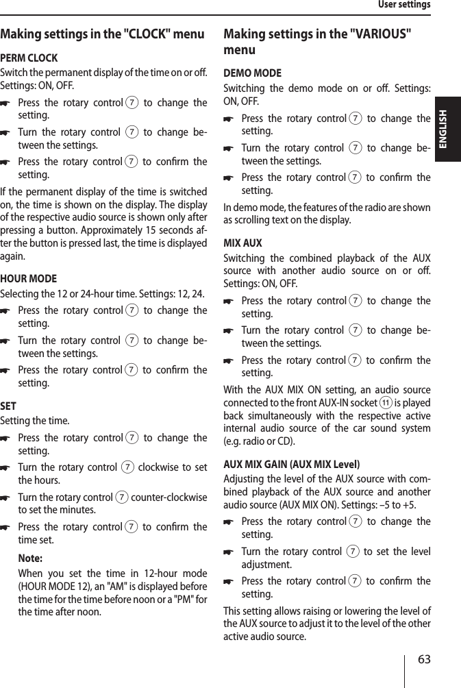 63ENGLISHMaking settings in the "CLOCK" menuPERM CLOCKSwitch the permanent display of the time on or o. Settings: ON, OFF. *Press the rotary control 7 to change the  setting. *Turn the rotary control 7 to change be-tween the settings. *Press the rotary control 7 to conrm the  setting.If the permanent display of the time is switched on, the time is shown on the display. The display of the respective audio source is shown only after pressing a button. Approximately 15 seconds af-ter the button is pressed last, the time is displayed again.HOUR MODESelecting the 12 or 24-hour time. Settings: 12, 24. *Press the rotary control 7 to change the  setting. *Turn the rotary control 7 to change be-tween the settings. *Press the rotary control 7 to conrm the  setting.SETSetting the time.  *Press the rotary control 7 to change the  setting. *Turn the rotary control 7 clockwise to set the hours. *Turn the rotary control 7 counter-clockwise to set the minutes. *Press the rotary control 7 to conrm the time set.Note:When you set the time in 12-hour mode (HOUR MODE 12), an "AM" is displayed before the time for the time before noon or a "PM" for the time after noon.Making settings in the "VARIOUS" menuDEMO MODESwitching the demo mode on or o. Settings:  ON, OFF. *Press the rotary control 7 to change the  setting. *Turn the rotary control 7 to change be-tween the settings. *Press the rotary control 7 to conrm the  setting.In demo mode, the features of the radio are shown as scrolling text on the display.MIX AUXSwitching the combined playback of the AUX source with another audio source on or o.  Settings: ON, OFF. *Press the rotary control 7 to change the  setting. *Turn the rotary control 7 to change be-tween the settings. *Press the rotary control 7 to conrm the  setting.With the AUX MIX ON setting, an audio source connected to the front AUX-IN socket ; is played back simultaneously with the respective active  internal audio source of the car sound system  (e.g. radio or CD).AUX MIX GAIN (AUX MIX Level)Adjusting the level of the AUX source with com-bined playback of the AUX source and another audio source (AUX MIX ON). Settings: &ndash;5 to +5. *Press the rotary control 7 to change the  setting. *Turn the rotary control7 to set the level  adjustment. *Press the rotary control 7 to conrm the  setting.This setting allows raising or lowering the level of the AUX source to adjust it to the level of the other active audio source.User settings