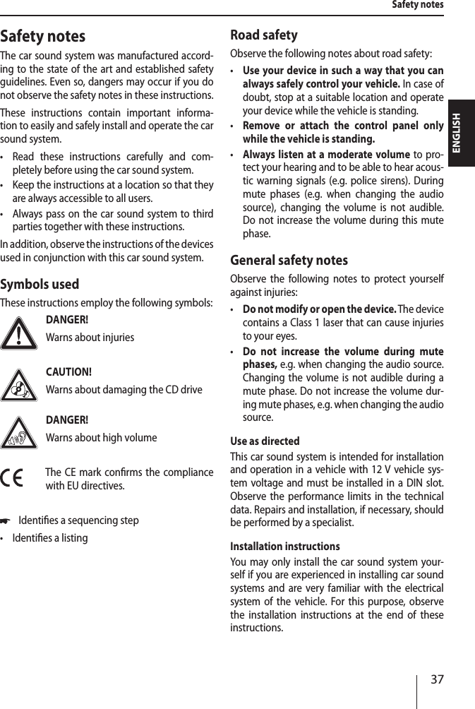 37ENGLISHSafety notesThe car sound system was manufactured accord-ing to the state of the art and established safety guidelines. Even so, dangers may occur if you do not observe the safety notes in these instructions.These instructions contain important informa-tion to easily and safely install and operate the car sound system. &bull;Read these instructions carefully and com-pletely before using the car sound system. &bull;Keep the instructions at a location so that they are always accessible to all users. &bull;Always pass on the car sound system to third parties together with these instructions.In addition, observe the instructions of the devices used in conjunction with this car sound system.Symbols usedThese instructions employ the following symbols:DANGER!Warns about injuriesCAUTION!Warns about damaging the CD driveDANGER!Warns about high volumeThe CE mark conrms the compliance with EU directives. *Identies a sequencing step &bull;Identies a listingRoad safetyObserve the following notes about road safety: &bull;Use your device in such a way that you can always safely control your vehicle. In case of doubt, stop at a suitable location and operate your device while the vehicle is standing. &bull;Remove or attach the control panel only while the vehicle is standing. &bull;Always listen at a moderate volume to pro-tect your hearing and to be able to hear acous-tic warning signals (e.g. police sirens). During mute phases (e.g. when changing the audio source), changing the volume is not audible. Do not increase the volume during this mute phase.General safety notesObserve the following notes to protect yourself against injuries: &bull;Do not modify or open the device. The device contains a Class 1 laser that can cause injuries to your eyes. &bull;Do not increase the volume during mute phases, e.g. when changing the audio source. Changing the volume is not audible during a mute phase. Do not increase the volume dur-ing mute phases, e.g. when changing the audio source.Use as directedThis car sound system is intended for installation and operation in a vehicle with 12 V vehicle sys-tem voltage and must be installed in a DIN slot. Observe the performance limits in the technical data. Repairs and installation, if necessary, should be performed by a specialist.Installation instructionsYou may only install the car sound system your-self if you are experienced in installing car sound systems and are very familiar with the electrical system of the vehicle. For this purpose, observe the installation instructions at the end of these instructions.Safety notes