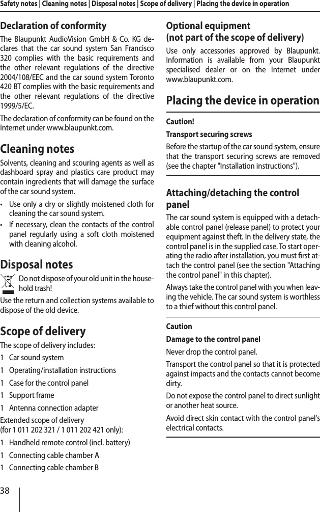 38Safety notes | Cleaning notes | Disposal notes | Scope of delivery | Placing the device in operationDeclaration of conformityThe Blaupunkt AudioVision GmbH &amp; Co. KG de-clares that the car sound system San Francisco 320 complies with the basic requirements and the other relevant regulations of the directive 2004/108/EEC and the car sound system Toronto 420 BT complies with the basic requirements and the other relevant regulations of the directive 1999/5/EC.The declaration of conformity can be found on the Internet under www.blaupunkt.com.Cleaning notesSolvents, cleaning and scouring agents as well as dashboard spray and plastics care product may contain ingredients that will damage the surface of the car sound system. &bull;Use only a dry or slightly moistened cloth for cleaning the car sound system. &bull;If necessary, clean the contacts of the control panel regularly using a soft cloth moistened with cleaning alcohol.Disposal notesDo not dispose of your old unit in the house-hold trash!Use the return and collection systems available to dispose of the old device.Scope of deliveryThe scope of delivery includes:1  Car sound system1  Operating/installation instructions1  Case for the control panel1  Support frame1  Antenna connection adapterExtended scope of delivery (for 1011202321 / 1011202421 only):1  Handheld remote control (incl. battery)1  Connecting cable chamber A1  Connecting cable chamber BOptional equipment  (not part of the scope of delivery)Use only accessories approved by Blaupunkt.  Information is available from your Blaupunkt specialised dealer or on the Internet under  www.blaupunkt.com.Placing the device in operationCaution!Transport securing screwsBefore the startup of the car sound system, ensure that the transport securing screws are removed (see the chapter "Installation instructions").Attaching/detaching the control panelThe car sound system is equipped with a detach-able control panel (release panel) to protect your equipment against theft. In the delivery state, the control panel is in the supplied case. To start oper-ating the radio after installation, you must rst at-tach the control panel (see the section "Attaching the control panel" in this chapter).Always take the control panel with you when leav-ing the vehicle. The car sound system is worthless to a thief without this control panel.CautionDamage to the control panelNever drop the control panel.Transport the control panel so that it is protected against impacts and the contacts cannot become dirty.Do not expose the control panel to direct sunlight or another heat source.Avoid direct skin contact with the control panel's electrical contacts. 