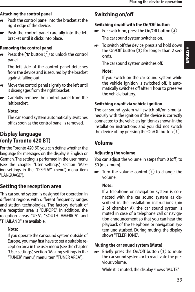 39ENGLISHPlacing the device in operationAttaching the control panel *Push the control panel into the bracket at the right edge of the device.  *Push the control panel carefully into the left bracket until it clicks into place.Removing the control panel *Press the   button 1 to unlock the control panel.The left side of the control panel detaches from the device and is secured by the bracket against falling out. *Move the control panel slightly to the left until it disengages from the right bracket. *Carefully remove the control panel from the left bracket.Note:The car sound system automatically switches o as soon as the control panel is removed.Display language  (only Toronto 420 BT)For the Toronto 420 BT, you can dene whether the language for messages on the display is English or German. The setting is performed in the user menu (see the chapter "User settings", section "Mak-ing settings in the "DISPLAY" menu", menu item " LANGUAGE").Setting the reception areaThis car sound system is designed for operation in dierent regions with dierent frequency ranges and station technologies. The factory default of the reception area is "EUROPE". In addition, the reception areas "USA", "SOUTH AMERICA" and " THAILAND" are available.Note:If you operate the car sound system outside of Europe, you may rst have to set a suitable re-ception area in the user menu (see the chapter "User settings", section "Making settings in the "TUNER" menu", menu item "TUNER AREA").Switching on/oSwitching on/o with the On/O button *For switch-on, press the On/O button3.The car sound system switches on. *To switch o the device, press and hold down the On/O button3 for longer than 2 sec-onds.The car sound system switches o.Note:If you switch on the car sound system while the vehicle ignition is switched o, it auto-matically switches o after 1 hour to preserve the vehicle battery.Switching on/o via vehicle ignitionThe car sound system will switch o/on simulta-neously with the ignition if the device is correctly connected to the vehicle's ignition as shown in the installation instructions and you did not switch the device o by pressing the On/O button 3.VolumeAdjusting the volumeYou can adjust the volume in steps from 0 (o) to 50 (maximum). *Turn the volume control4 to change the volume.Note:If a telephone or navigation system is con-nected with the car sound system as de-scribed in the installation instructions (pin 2 of chamber A), the car sound system is muted in case of a telephone call or naviga-tion announcement so that you can hear the playback of the telephone or navigation sys-tem undisturbed. During muting, the display shows "TELEPHONE".Muting the car sound system (Mute) *Briey press the On/O button 3 to mute the car sound system or to reactivate the pre-vious volume.While it is muted, the display shows "MUTE".