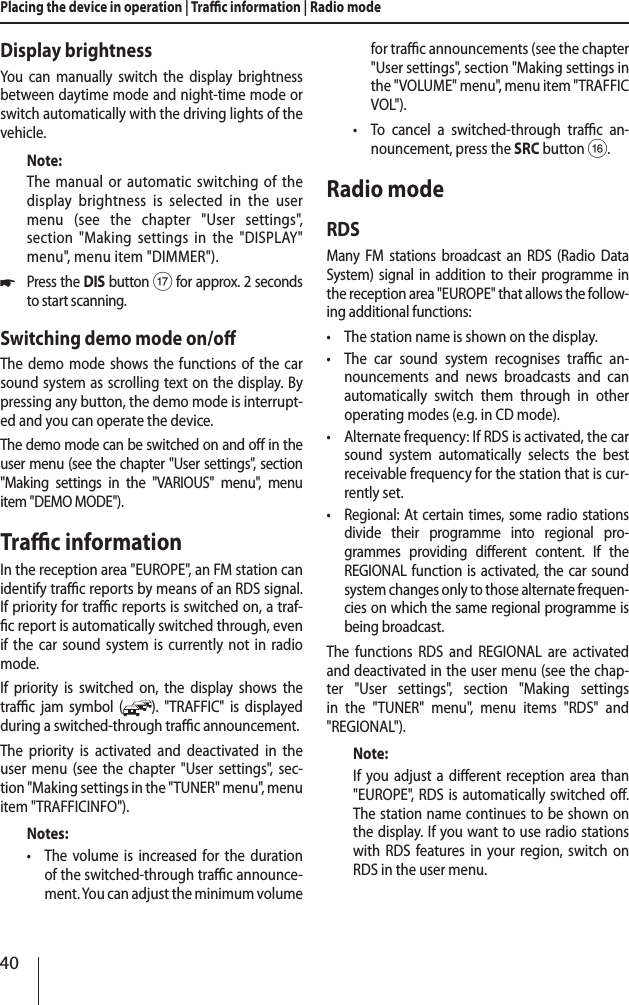 40Placing the device in operation | Trac information | Radio modeDisplay brightnessYou can manually switch the display brightness between daytime mode and night-time mode or switch automatically with the driving lights of the vehicle.Note:The manual or automatic switching of the display brightness is selected in the user menu (see the chapter "User settings", section "Making settings in the "DISPLAY" menu", menu item "DIMMER"). *Press the DIS button A for approx. 2 seconds to start scanning.Switching demo mode on/oThe demo mode shows the functions of the car sound system as scrolling text on the display. By pressing any button, the demo mode is interrupt-ed and you can operate the device. The demo mode can be switched on and o in the user menu (see the chapter "User settings", section "Making settings in the "VARIOUS" menu", menu item "DEMO MODE").Trac informationIn the reception area "EUROPE", an FM station can identify trac reports by means of an RDS signal. If priority for trac reports is switched on, a traf-c report is automatically switched through, even if the car sound system is currently not in radio mode.If priority is switched on, the display shows the trac jam symbol ( ). "TRAFFIC" is displayed during a switched-through trac announcement.The priority is activated and deactivated in the user menu (see the chapter "User settings", sec-tion "Making settings in the "TUNER" menu", menu item "TRAFFICINFO").Notes: &bull;The volume is increased for the duration of the switched-through trac announce-ment. You can adjust the minimum volume for trac announcements (see the chapter "User settings", section "Making settings in the "VOLUME" menu", menu item "TRAFFIC VOL"). &bull;To cancel a switched-through trac an-nouncement, press the SRCbutton @.Radio modeRDSMany FM stations broadcast an RDS (Radio Data System) signal in addition to their programme in the reception area "EUROPE" that allows the follow-ing additional functions: &bull;The station name is shown on the display. &bull;The car sound system recognises trac an-nouncements and news broadcasts and can automatically switch them through in other operating modes (e.g. in CD mode). &bull;Alternate frequency: If RDS is activated, the car sound system automatically selects the best receivable frequency for the station that is cur-rently set. &bull;Regional: At certain times, some radio stations divide their programme into regional pro-grammes providing dierent content. If the REGIONAL function is activated, the car sound system changes only to those alternate frequen-cies on which the same regional programme is being broadcast.The functions RDS and REGIONAL are activated and deactivated in the user menu (see the chap-ter "User settings", section "Making settings in the "TUNER" menu", menu items "RDS" and " REGIONAL").Note:If you adjust a dierent reception area than "EUROPE", RDS is automatically switched o. The station name continues to be shown on the display. If you want to use radio stations with RDS features in your region, switch on RDS in the user menu.
