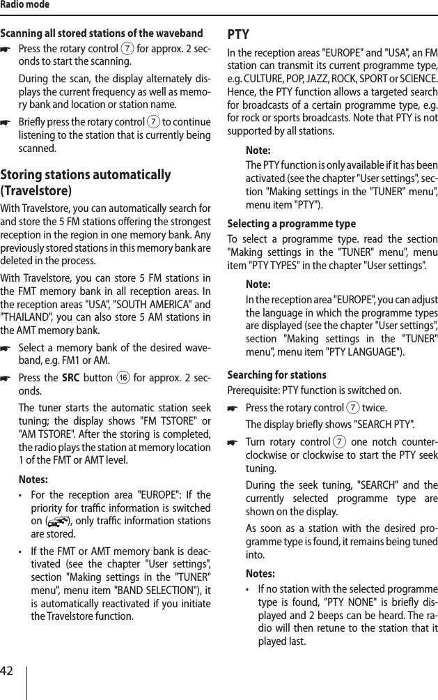 42Radio modeScanning all stored stations of the waveband *Press the rotary control 7 for approx. 2 sec-onds to start the scanning.During the scan, the display alternately dis-plays the current frequency as well as memo-ry bank and location or station name.  *Briey press the rotary control 7 to continue listening to the station that is currently being scanned.Storing stations automatically (Travelstore)With Travelstore, you can automatically search for and store the 5 FM stations oering the strongest reception in the region in one memory bank. Any previously stored stations in this memory bank are deleted in the process.With Travelstore, you can store 5 FM stations in the FMT memory bank in all reception areas. In the reception areas "USA", "SOUTH AMERICA" and "THAILAND", you can also store 5 AM stations in the AMT memory bank. *Select a memory bank of the desired wave-band, e.g. FM1 or AM. *Press the SRC button @ for approx. 2 sec-onds.The tuner starts the automatic station seek tuning; the display shows "FM TSTORE" or "AM TSTORE". After the storing is completed, the radio plays the station at memory location 1 of the FMT or AMT level.Notes: &bull;For the reception area "EUROPE": If the priority for trac information is switched on ( ), only trac information stations are stored. &bull;If the FMT or AMT memory bank is deac-tivated (see the chapter "User settings", section "Making settings in the "TUNER" menu", menu item "BAND SELECTION"), it is automatically reactivated if you initiate the Travelstore function.PTYIn the reception areas "EUROPE" and "USA", an FM station can transmit its current programme type, e.g. CULTURE, POP, JAZZ, ROCK, SPORT or SCIENCE. Hence, the PTY function allows a targeted search for broadcasts of a certain programme type, e.g. for rock or sports broadcasts. Note that PTY is not supported by all stations.Note:The PTY function is only available if it has been activated (see the chapter "User settings", sec-tion "Making settings in the "TUNER" menu", menu item "PTY"). Selecting a programme typeTo select a programme type. read the section "Making settings in the "TUNER" menu", menu item "PTY TYPES" in the chapter "User settings".Note:In the reception area "EUROPE", you can adjust the language in which the programme types are displayed (see the chapter "User settings", section "Making settings in the " TUNER" menu", menu item "PTY LANGUAGE").Searching for stationsPrerequisite: PTY function is switched on. *Press the rotary control 7 twice. The display briey shows "SEARCH PTY". *Turn rotary control 7 one notch counter-clockwise or clockwise to start the PTY seek tuning.During the seek tuning, "SEARCH" and the currently selected programme type are shown on the display.As soon as a station with the desired pro-gramme type is found, it remains being tuned into.Notes: &bull;If no station with the selected programme type is found, "PTY NONE" is briey dis-played and 2 beeps can be heard. The ra-dio will then retune to the station that it played last.
