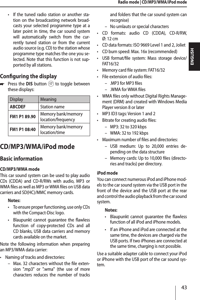 43ENGLISH &bull;If the tuned radio station or another sta-tion on the broadcasting network broad-casts your selected programme type at a later point in time, the car sound system will automatically switch from the cur-rently tuned station or from the current audio source (e.g. CD) to the station whose programme type matches the one you se-lected. Note that this function is not sup-ported by all stations.Conguring the display *Press the DIS button A to toggle between these displays:Display MeaningABCDEF Station nameFM1 P1 89.90 Memory bank/memory location/frequencyFM1 P1 08:40 Memory bank/memory location/timeCD/MP3/WMA/iPod modeBasic informationCD/MP3/WMA modeThis car sound system can be used to play audio CDs (CDDA) and CD-R/RWs with audio, MP3 or WMA les as well as MP3 or WMA les on USB data carriers and SD(HC)/MMC memory cards.Notes: &bull;To ensure proper functioning, use only CDs with the Compact-Disc logo. &bull;Blaupunkt cannot guarantee the awless function of copy-protected CDs and all CD blanks, USB data carriers and memory cards available on the market.Note the following information when preparing an MP3/WMA data carrier: &bull;Naming of tracks and directories: &ndash; Max. 32 characters without the le exten-sion ".mp3" or ".wma" (the use of more characters reduces the number of tracks and folders that the car sound system can recognise) &ndash; No umlauts or special characters &bull;CD formats: audio CD (CDDA), CD-R/RW, &Oslash;: 12 cm &bull;CD data formats: ISO 9669 Level 1 and 2, Joliet &bull;CD burn speed: Max. 16x (recommended) &bull;USB format/le system: Mass storage device/ FAT16/32 &bull;Memory card le system: FAT16/32 &bull;File extension of audio les: &ndash; .MP3 for MP3 les &ndash; .WMA for WMA les &bull;WMA les only without Digital Rights Manage-ment (DRM) and created with Windows Media Player version 8 or later &bull;MP3 ID3 tags: Version 1 and 2 &bull;Bitrate for creating audio les: &ndash; MP3: 32 to 320 kbps &ndash; WMA: 32 to 192 kbps &bull;Maximum number of les and directories:  &ndash; USB medium: Up to 20,000 entries de-pending on the data structure &ndash; Memory cards: Up to 10,000 les (directo-ries and tracks) per directory.iPod modeYou can connect numerous iPod and iPhone mod-els to the car sound system via the USB port in the front of the device and the USB port at the rear and control the audio playback from the car sound system.Notes: &bull;Blaupunkt cannot guarantee the awless function of all iPod and iPhone models. &bull;If an iPhone and iPod are connected at the same time, the devices are charged via the USB ports. If two iPhones are connected at the same time, charging is not possible.Use a suitable adapter cable to connect your iPod or iPhone with the USB port of the car sound sys-tem.Radio mode | CD/MP3/WMA/iPod mode