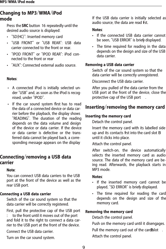 9Changing to MP3/WMA/iPod mode  Press the SRC button  1 6 repeatedly until the desired audio source is displayed:  &bull; "SD(HC)": Inserted memory card &bull; "USB FRONT"  or  "USB REAR":  USB data carrier connected to the front or rear. &bull; "IPOD FRONT"  or  "IPOD REAR":  iPod con-nected to the front or rear &bull; "AUX": Connected external audio source.Notes: &bull; A connected iPod is initially selected un-der "USB" and, as soon as the iPod is recog-nised, under "IPOD". &bull; If the car sound system f  first  has to read the data of a connected device or data car-rier before the playback, the display shows "READING".  The duration of the reading depends on the data volume and design of the device or data carrier. If the device or data carrier is defective or the trans-ferred data cannot be played back, a corre-sponding message appears on the display Connecting/removing a USB data carrierNote:You can connect USB data carriers to the USB port at the front of the device as well as the rear USB port.Connecting a USB data carrier  Switch of  the car  sound  system  so  that the data carrier will be correctly registered.  First, pull the protective cap of the USB port : to the front until it moves out of the port and fold it to the right to connect a data car-rier to the USB port at the front of the device.  Connect the USB data carrier.  Turn on the car sound system.MP3/WMA/iPod modeIf the USB data carrier is initially selected as audio source, the data are read f rst.Notes: &bull; If the connected USB data carrier cannot be seen, "USB ERROR" is brief y displayed. &bull; The time required for reading in the data depends on the design and size of the USB data carrier.Removing a USB data carrier  Switch of  the car  sound  system  so  that the data carrier will be correctly unregistered.  Disconnect the USB data carrier.  After you pulled of  the data carrier from the USB port at the front of the device, close the protective cap of the USB p:ort .Inserting/removing the memory cardInserting the memory card  Detach the control panel.  Insert the memory card with its labelled side up and its contacts f rst into the card slotB until it clicks into place.  Attach the control panel.After switch-on,  the device automatically selects the inserted memory card as audio source. The data of the memory card are be-ing read.  Afterwards,  the playback starts in MP3 mode.Notes: &bull; If the inserted memory card cannot be played, "SD ERROR" is brief y displayed. &bull; The time required for reading the card depends on the design and size of the memory card.Removing the memory card  Detach the control panel.  Push on the memory card until it disengages.   Pull the memory card out of the cardB slot .  Attach the control panel.