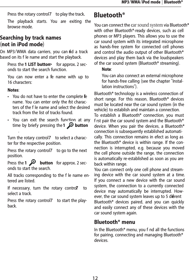 12MP3/WMA/iPod mode | Bluetooth&reg;  Press the rotary control 7 to play the track.The playback starts.  You are exiting the browse mode.Searching by track names (not in iPod mode)On MP3/WMA data carriers, you can f nd a track based on its f le name and start the playback.  Press the 1 LIST button>  for approx. 2 sec-onds to start the search function.You can now enter a f le name with up to 16 characters:Notes: &bull; You do not have to enter the complete f le name. You can enter only the f rst charac-ters of the f le name and select the desired track from the list of tracks found. &bull; You can exit the search function at any time by brief y pressing the 1           button .  Turn the rotary control 7 to select a charac-ter for the respective position.  Press the rotary control 7 to go to the next position.  Press the 1           button  for approx. 2 sec-onds to start the search.All tracks corresponding to the f le name en-tered are listed.  If necessary,  turn the rotary control 7  to select a track.  Press the rotary control 7 to start the play-back.Bluetooth&reg; You can connect the car sound system via Bluetooth&reg; with other Bluetooth&reg;-ready devices, such as cell phones or MP3 players. This allows you to use the car sound system with its integrated microphone as hands-free system for connected cell phones and control the audio output of other Bluetooth&reg; devices and play them back via the loudspeakers of the car sound system (Bluetooth&reg; streaming).Note:You can also connect an external microphone for hands-free calling (see the chapter "Instal-lation instructions").Bluetooth&reg; technology is a wireless connection of short range.  For this reason,  Bluetooth&reg; devices must be located near the car sound system (in the vehicle) to establish and maintain a connection.To establish a Bluetooth&reg; connection,  you must f rst pair the car sound system and the Bluetooth&reg; device.  When you pair the devices,  a Bluetooth&reg; connection is subsequently established automati-cally. This connection remains in efect as long as the Bluetooth&reg; device is within range. If the con-nection is interrupted,  e.g.  because you moved the cell phone outside the range, the connection is automatically re-established as soon as you are back within range. You can connect only one cell phone and stream-ing device with the car sound system at a time. If you connect a new device with the car sound system, the connection to a currently connected device may automatically be interrupted.  How-ever, the car sound system leaves up to 5 dif erent Bluetooth&reg; devices paired,  and you can quickly and easily connect any of these devices with the car sound system again. Bluetooth&reg; menuIn the Bluetooth&reg; menu, you f nd all the functions for pairing, connecting and managing Bluetooth&reg; devices.