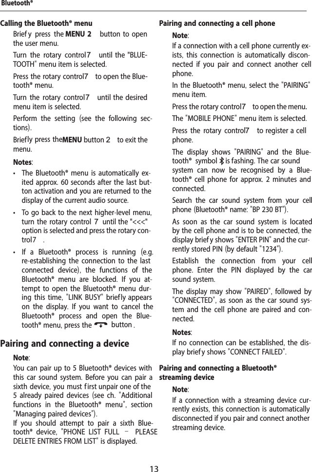 13Calling the Bluetooth&reg; menu  Brief y press the MENU 2  button  to  open the user menu.  Turn the rotary control7  until  the  "BLUE-TOOTH" menu item is selected.  Press the rotary control 7 to open the Blue-tooth&reg; menu.  Turn the rotary control7 until  the  desired menu item is selected.  Perform the setting  (see the following sec-tions).  Brief ly press the MENU button 2 to exit the menu.Notes: &bull; The Bluetooth&reg; menu is automatically ex-ited approx. 60 seconds after the last but-ton activation and you are returned to the display of the current audio source. &bull; To go back to the next higher-level menu, turn the rotary control 7 until the "<<<" option is selected and press the rotary con-trol 7. &bull; If a Bluetooth&reg; process is running  (e.g. re-establishing the connection to the last connected device),  the functions of the Bluetooth&reg; menu are blocked.  If you at-tempt to open the Bluetooth&reg; menu dur-ing this time, "LINK BUSY" brief ly appears on the display.  If you want to cancel the Bluetooth&reg; process and open the Blue-tooth&reg; menu, press the  button .Pairing and connecting a deviceNote:You can pair up to 5 Bluetooth&reg; devices with this car sound system. Before you can pair a sixth device, you must f irst unpair one of the 5 already paired devices (see ch.  "Additional functions in the Bluetooth&reg; menu",  section "Managing paired devices").If you should attempt to pair a sixth Blue-tooth&reg; device,  "PHONE LIST FULL &ndash; PLEASE DELETE ENTRIES FROM LIST" is displayed.Pairing and connecting a cell phoneNote:If a connection with a cell phone currently ex-ists,  this connection is automatically discon-nected if you pair and connect another cell phone.  In the Bluetooth&reg; menu, select the "PAIRING" menu item.  Press the rotary control 7 to open the menu.The "MOBILE PHONE" menu item is selected.  Press the rotary control 7 to  register a  cell phone.The display shows  "PAIRING"  and the Blue-tooth&reg; symbol  is f ashing. The car sound system can now be recognised by a Blue-tooth&reg; cell phone for approx. 2 minutes and connected.  Search the car sound system from your cell phone (Bluetooth&reg; name: "BP 230 BT"). As soon as the car sound system is located by the cell phone and is to be connected, the display brief y shows "ENTER PIN" and the cur-rently stored PIN (by default "1234").  Establish the connection from your cell phone.  Enter the PIN displayed by the car sound system.The display may show "PAIRED", followed by "CONNECTED", as soon as the car sound sys-tem and the cell phone are paired and con-nected.Notes:If no connection can be established, the dis-play brief y shows "CONNECT FAILED".Pairing and connecting a Bluetooth&reg; streaming deviceNote:If a connection with a streaming device cur-rently exists, this connection is automatically disconnected if you pair and connect another streaming device.Bluetooth&reg;
