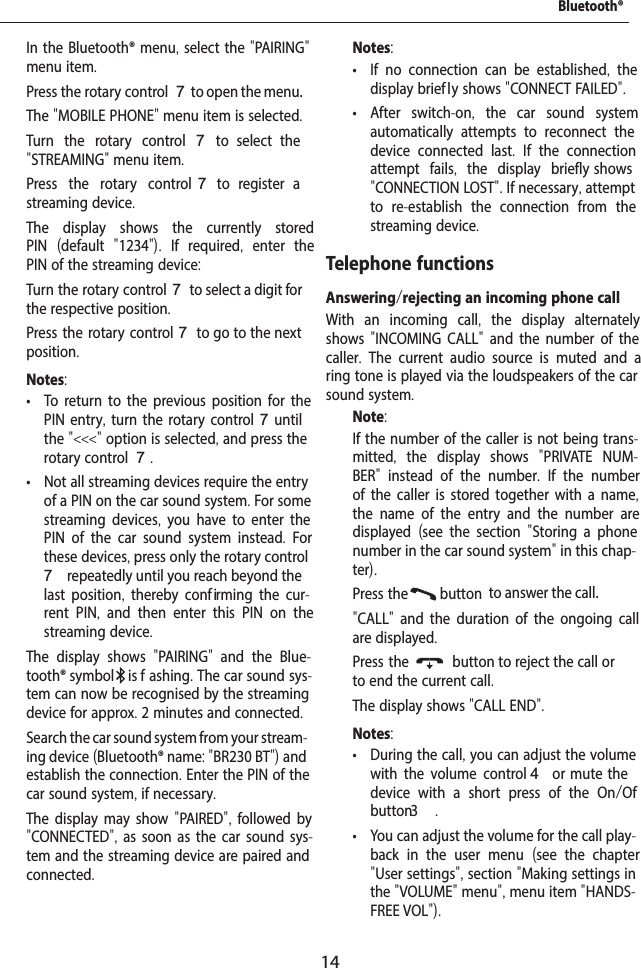 14  In the Bluetooth&reg; menu, select the "PAIRING" menu item.  Press the rotary control 7 to open the menu.The "MOBILE PHONE" menu item is selected.  Turn the rotary control7  to  select  the "STREAMING" menu item.  Press the rotary control 7  to  register  a streaming device.The display shows the currently stored PIN  (default  "1234").  If required,  enter the PIN of the streaming device:  Turn the rotary control 7 to select a digit for the respective position.  Press the rotary control 7 to go to the next position.Notes: &bull; To return to the previous position for the PIN entry, turn the rotary control 7 until the "<<<" option is selected, and press the rotary control 7. &bull; Not all streaming devices require the entry of a PIN on the car sound system. For some streaming devices,  you have to enter the PIN of the car sound system instead.  For these devices, press only the rotary control 7 repeatedly until you reach beyond the last position,  thereby conf irming the cur-rent PIN,  and then enter this PIN on the streaming device.The display shows  "PAIRING"  and the Blue-tooth&reg; symbol  is f ashing. The car sound sys-tem can now be recognised by the streaming device for approx. 2 minutes and connected.  Search the car sound system from your stream-ing device (Bluetooth&reg; name: "BR230 BT") and establish the connection. Enter the PIN of the car sound system, if necessary.The display may show "PAIRED", followed by "CONNECTED", as soon as the car sound sys-tem and the streaming device are paired and connected.Notes: &bull; If no connection can be established,  the display brief ly shows "CONNECT FAILED". &bull; After switch-on,  the car sound system automatically attempts to reconnect the device connected last.  If the connection attempt fails,  the display briefly shows "CONNECTION LOST". If necessary, attempt to re-establish the connection from the streaming device.Telephone functionsAnswering/rejecting an incoming phone callWith an incoming call,  the display alternately shows "INCOMING CALL" and the number of the caller.  The current audio source is muted and a ring tone is played via the loudspeakers of the car sound system.Note:If the number of the caller is not being trans-mitted,  the display shows  "PRIVATE NUM-BER"  instead of the number.  If the number of the caller is stored together with a name, the name of the entry and the number are displayed  (see the section  "Storing a phone number in the car sound system" in this chap-ter).  Press the  button  to answer the call."CALL"  and the duration of the ongoing call are displayed.  Press the  button to reject the call or to end the current call.The display shows "CALL END".Notes: &bull; During the call, you can adjust the volume with the volume control 4  or  mute  the device with a short press of the On/Of  button3  . &bull; You can adjust the volume for the call play-back in the user menu  (see the chapter "User settings", section "Making settings in the "VOLUME" menu", menu item "HANDS-FREE VOL").Bluetooth&reg;