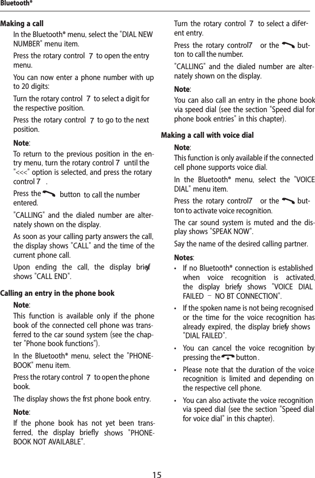 15Making a call  In the Bluetooth&reg; menu, select the "DIAL NEW NUMBER" menu item.  Press the rotary control 7 to open the entry menu.You can now enter a phone number with up to 20 digits:  Turn the rotary control 7 to select a digit for the respective position.  Press the rotary control 7 to go to the next position.Note:To return to the previous position in the en-try menu, turn the rotary control 7 until the "<<<" option is selected, and press the rotary control 7.  Press the  button to call the number entered."CALLING"  and the dialed number are alter-nately shown on the display.As soon as your calling party answers the call, the display shows "CALL" and the time of the current phone call.Upon ending the call,  the display brief y shows "CALL END".Calling an entry in the phone bookNote:This function is available only if the phone book of the connected cell phone was trans-ferred to the car sound system (see the chap-ter "Phone book functions").  In the Bluetooth&reg; menu,  select the "PHONE-BOOK" menu item.  Press the rotary control 7 to open the phone book.The display shows the f rst phone book entry.Note:If the phone book has not yet been trans-ferred,  the display briefly   shows  "PHONE-BOOK NOT AVAILABLE".  Turn the rotary control7 to select a dif er-ent entry.  Press the rotary control 7  or  the    but-ton  to call the number."CALLING"  and the dialed number are alter-nately shown on the display.Note:You can also call an entry in the phone book via speed dial (see the section "Speed dial for phone book entries" in this chapter).Making a call with voice dialNote:This function is only available if the connected cell phone supports voice dial.  In the Bluetooth&reg; menu,  select the  "VOICE DIAL" menu item.  Press the rotary control 7  or  the    but-ton to activate voice recognition.The car sound system is muted and the dis-play shows "SPEAK NOW".  Say the name of the desired calling partner.Notes: &bull; If no Bluetooth&reg; connection is established when voice recognition is activated, the display brief y shows  "VOICE DIAL FAILED &ndash; NO BT CONNECTION". &bull; If the spoken name is not being recognised or the time for the voice recognition has already expired, the display brief y  shows "DIAL FAILED". &bull; You can cancel the voice recognition by pressing the button . &bull; Please note that the duration of the voice recognition is limited and depending on the respective cell phone. &bull; You can also activate the voice recognition via speed dial (see the section "Speed dial for voice dial" in this chapter).Bluetooth&reg;
