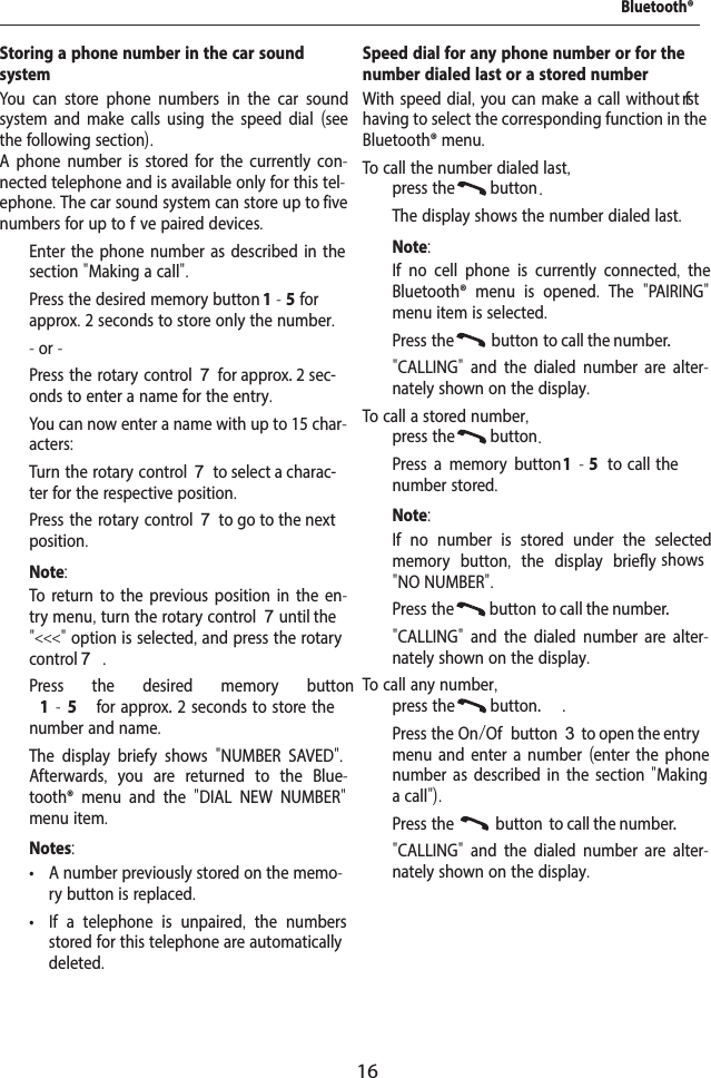 16Storing a phone number in the car sound systemYou can store phone numbers in the car sound system and make calls using the speed dial (see the following section).A phone number is stored for the currently con-nected telephone and is available only for this tel-ephone. The car sound system can store up to five numbers for up to f ve paired devices.  Enter the phone number as described in the section "Making a call".  Press the desired memory button 1-5 for approx. 2 seconds to store only the number.- or -  Press the rotary control 7 for approx. 2 sec-onds to enter a name for the entry.You can now enter a name with up to 15 char-acters:  Turn the rotary control 7 to select a charac-ter for the respective position.  Press the rotary control 7 to go to the next position.Note:To return to the previous position in the en-try menu, turn the rotary control 7 until the "<<<" option is selected, and press the rotary control 7.  Press the desired memory button 1-5   for approx. 2  seconds  to  store the number and name.The display brief y shows  "NUMBER SAVED". Afterwards,  you are returned to the Blue-tooth&reg; menu and the  "DIAL NEW NUMBER" menu item.Notes: &bull; A number previously stored on the memo-ry button is replaced. &bull; If a telephone is unpaired,  the numbers stored for this telephone are automatically deleted.Speed dial for any phone number or for the number dialed last or a stored numberWith speed dial, you can make a call without f rst having to select the corresponding function in the Bluetooth&reg; menu.To call the number dialed last,  press the  button .The display shows the number dialed last.Note:If no cell phone is currently connected,  the Bluetooth&reg; menu is opened.  The  "PAIRING" menu item is selected.  Press the  button  to call the number."CALLING"  and the dialed number are alter-nately shown on the display.To call a stored number,  press the  button .  Press a memory button 1  - 5  to  call  the number stored.Note:If no number is stored under the selected memory button,  the display briefly   shows "NO NUMBER".  Press the  button  to call the number."CALLING"  and the dialed number are alter-nately shown on the display.To call any number,  press the  button. .  Press the On/Of  button 3 to open the entry menu and enter a number (enter the phone number as described in the section "Making a call").  Press the  button  to call the number."CALLING"  and the dialed number are alter-nately shown on the display.Bluetooth&reg;