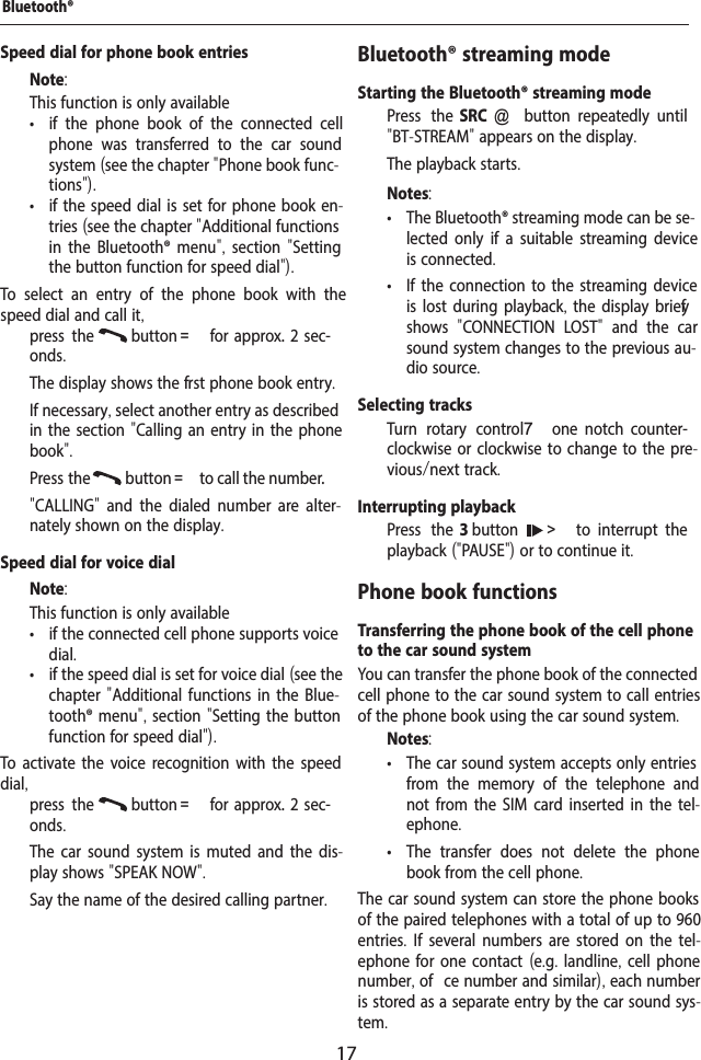 17Speed dial for phone book entriesNote:This function is only available &bull; if the phone book of the connected cell phone was transferred to the car sound system (see the chapter "Phone book func-tions"). &bull; if the speed dial is set for phone book en-tries (see the chapter "Additional functions in the Bluetooth&reg; menu", section  "Setting the button function for speed dial").To select an entry of the phone book with the speed dial and call it,  press the  button =  for  approx. 2  sec-onds.The display shows the f rst phone book entry.  If necessary, select another entry as described in the section "Calling an entry in the phone book".  Press the  button = to call the number."CALLING"  and the dialed number are alter-nately shown on the display.Speed dial for voice dialNote:This function is only available &bull; if the connected cell phone supports voice dial. &bull; if the speed dial is set for voice dial (see the chapter "Additional functions in the Blue-tooth&reg; menu", section "Setting the button function for speed dial").To activate the voice recognition with the speed dial,  press the  button =  for  approx. 2  sec-onds.The car sound system is muted and the dis-play shows "SPEAK NOW".  Say the name of the desired calling partner.Bluetooth&reg; streaming modeStarting the Bluetooth&reg; streaming mode  Press the SRC @  button  repeatedly  until "BT-STREAM" appears on the display.The playback starts.Notes: &bull; The Bluetooth&reg; streaming mode can be se-lected only if a suitable streaming device is connected. &bull; If the connection to the streaming device is lost during playback, the display brief y shows  "CONNECTION LOST"  and the car sound system changes to the previous au-dio source.Selecting tracks  Turn rotary control 7  one  notch  counter-clockwise or clockwise to change to the pre-vious/next track.Interrupting playback  Press the 3 button   >  to  interrupt  the playback ("PAUSE") or to continue it.Phone book functionsTransferring the phone book of the cell phone to the car sound systemYou can transfer the phone book of the connected cell phone to the car sound system to call entries of the phone book using the car sound system.Notes: &bull; The car sound system accepts only entries from the memory of the telephone and not from the SIM card inserted in the tel-ephone. &bull; The transfer does not delete the phone book from the cell phone.The car sound system can store the phone books of the paired telephones with a total of up to 960 entries. If several numbers are stored on the tel-ephone for one contact (e.g. landline, cell phone number, of  ce number and similar), each number is stored as a separate entry by the car sound sys-tem.Bluetooth&reg;