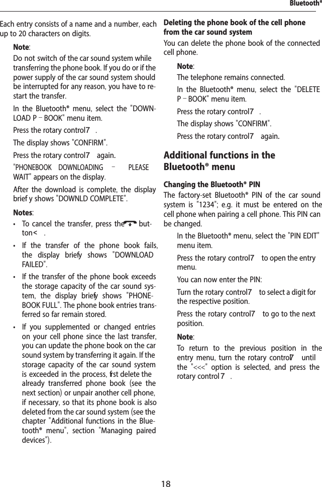 18"PHONEBOOK DOWNLOADING  &ndash;   PLEASE Bluetooth&reg;Each entry consists of a name and a number, each up to 20 characters on digits.Note:Do not switch of  the car sound system while transferring the phone book. If you do or if the power supply of the car sound system should be interrupted for any reason, you have to re-start the transfer.  In the Bluetooth&reg; menu,  select the  "DOWN-LOAD P&ndash;BOOK" menu item.  Press the rotary control 7.The display shows "CONFIRM".  Press the rotary control 7 again.WAIT" appears on the display.After the download is complete, the display brief y shows "DOWNLD COMPLETE".Notes: &bull; To cancel the transfer, press the but-ton <. &bull; If the transfer of the phone book fails, the display brief y shows  "DOWNLOAD FAILED". &bull; If the transfer of the phone book exceeds the storage capacity of the car sound sys-tem,  the display brief y shows  "PHONE-BOOK FULL". The phone book entries trans-ferred so far remain stored. &bull; If you supplemented or changed entries on your cell phone since the last transfer, you can update the phone book on the car sound system by transferring it again. If the storage capacity of the car sound system is exceeded in the process, f rst delete the already transferred phone book  (see the next section) or unpair another cell phone, if necessary, so that its phone book is also deleted from the car sound system (see the chapter "Additional functions in the Blue-tooth&reg; menu",  section  "Managing paired devices").Deleting the phone book of the cell phone from the car sound systemYou can delete the phone book of the connected cell phone.Note:The telephone remains connected.  In the Bluetooth&reg; menu,  select the  "DELETE P&ndash;BOOK" menu item.  Press the rotary control 7.The display shows "CONFIRM".  Press the rotary control 7 again.Additional functions in the Bluetooth&reg; menuChanging the Bluetooth&reg; PINThe factory-set Bluetooth&reg; PIN of the car sound system is  "1234";  e.g.  it must be entered on the cell phone when pairing a cell phone. This PIN can be changed.  In the Bluetooth&reg; menu, select the "PIN EDIT" menu item.  Press the rotary control 7 to open the entry menu.You can now enter the PIN:  Turn the rotary control 7 to select a digit for the respective position.  Press the rotary control 7 to go to the next position.Note:To return to the previous position in the entry menu,  turn the rotary control 7 until the  "<<<"  option is selected,  and press the rotary control 7.