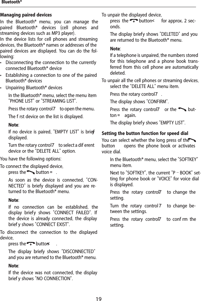 19Managing paired devicesIn the Bluetooth&reg; menu,  you can manage the paired Bluetooth&reg; devices  (cell phones and streaming devices such as MP3 player).In the device lists for cell phones and streaming devices, the Bluetooth&reg; names or addresses of the paired devices are displayed. You can do the fol-lowing: &bull; Disconnecting the connection to the currently connected Bluetooth&reg; device &bull; Establishing a connection to one of the paired Bluetooth&reg; devices &bull; Unpairing Bluetooth&reg; devices  In the Bluetooth&reg; menu, select the menu item "PHONE LIST" or "STREAMING LIST".  Press the rotary control 7 to open the menu.The f rst device on the list is displayed.Note:If no device is paired, "EMPTY LIST" is brief y displayed.  Turn the rotary control 7 to select a dif erent device or the "DELETE ALL" option.You have the following options:To connect the displayed device,  press the  button =.As soon as the device is connected,  "CON-NECTED"  is brief y displayed and you are re-turned to the Bluetooth&reg; menu. Note:If no connection can be established,  the display brief y shows  "CONNECT FAILED".  If the device is already connected,  the display brief y shows "CONNECT EXIST".To disconnect the connection to the displayed device,  press the  button<.The display brief y shows  "DISCONNECTED" and you are returned to the Bluetooth&reg; menu. Note:If the device was not connected, the display brief y shows "NO CONNECTION".To unpair the displayed device,  press the  button<    for  approx.  2  sec-onds.The display brief y shows "DELETED" and you are returned to the Bluetooth&reg; menu.Note:If a telephone is unpaired, the numbers stored for this telephone and a phone book trans-ferred from this cell phone are automatically deleted.To unpair all the cell phones or streaming devices,  select the "DELETE ALL" menu item.  Press the rotary control 7.The display shows "CONFIRM".  Press the rotary control 7  or  the    but-ton = again.The display brief y shows "EMPTY LIST".Setting the button function for speed dialYou can select whether the long press of the  button   opens  the  phone  book  or  activates voice dial.  In the Bluetooth&reg; menu, select the "SOFTKEY" menu item.Next to "SOFTKEY", the current "P&ndash;BOOK" set-ting for phone book or "VOICE" for voice dial is displayed.  Press the rotary control 7  to  change  the setting.  Turn the rotary control 7  to  change  be-tween the settings.  Press the rotary control 7  to  conf rm  the setting.Bluetooth&reg;
