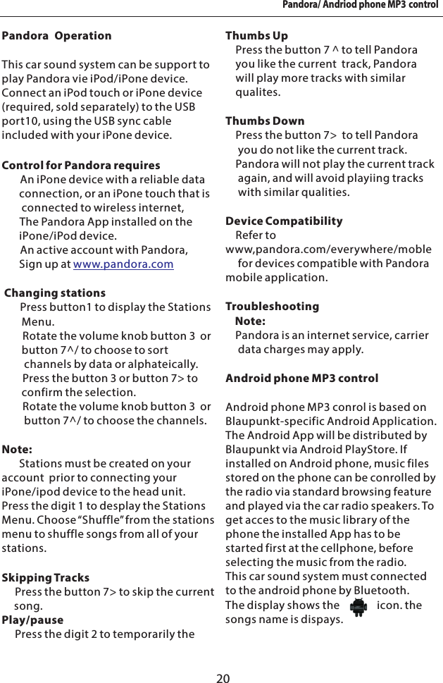 20Pandora/ Andriod phone MP3 controlPandora OperationThis car sound system can be support to play Pandora vie iPod/iPone device. Connect an iPod touch or iPone device (required, sold separately) to the USB port10, using the USB sync cable included with your iPone device.Control for Pandora requires       An iPone device with a reliable data         connection, or an iPone touch that is        connected to wireless internet,       The Pandora App installed on the        iPone/iPod device.    An active account with Pandora,        Sign up at  Changing stations       Press button1 to display the Stations        Menu.      Rotate the volume knob button 3  or        button 7^/ to choose to sort           channels by data or alphateically.        Press the button 3 or button 7> to         confirm the selection.       Rotate the volume knob button 3  or         button 7^/ to choose the channels.Note:       Stations must be created on your account  prior to connecting your iPone/ipod device to the head unit.Press the digit 1 to desplay the Stations Menu. Choose &ldquo;Shuffle&rdquo; from the stations menu to shuffle songs from all of your stations.Skipping Tracks    Press the button 7> to skip the current     song.Play/pause    Press the digit 2 to temporarily the &bull;&bull;&bull;   &bull;&bull;  &bull; &bull; &bull; &bull; www.pandora.comThumbs Up     Press the button 7 ^ to tell Pandora     you like the current  track, Pandora      will play more tracks with similar     qualites.Thumbs Down    Press the button 7>  to tell Pandora     you do not like the current track.     Pandora will not play the current track     again, and will avoid playiing tracks     with similar qualities.Device Compatibility    Refer to  www,pandora.com/everywhere/moble     for devices compatible with Pandora mobile application.Troubleshooting    Note:    Pandora is an internet service, carrier      data charges may apply.Android phone MP3 control Android phone MP3 conrol is based on Blaupunkt-specific Android Application. The Android App will be distributed by Blaupunkt via Android PlayStore. If installed on Android phone, music files stored on the phone can be conrolled by the radio via standard browsing feature and played via the car radio speakers. To get acces to the music library of the phone the installed App has to be started first at the cellphone, before selecting the music from the radio. This car sound system must connected to the android phone by Bluetooth.The display shows the               icon. the songs name is dispays.  
