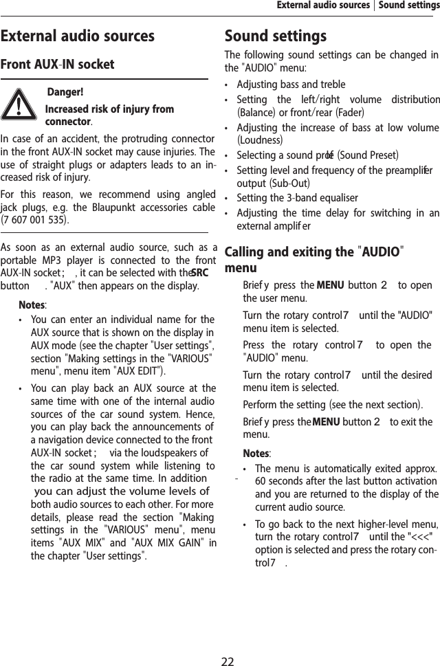 22External audio sourcesFront AUX-IN socket Danger! Increased risk of injury from connector.In case of an accident, the protruding connector in the front AUX-IN socket may cause injuries. The use of straight plugs or adapters leads to an in-creased risk of injury.For this reason,  we recommend using angled jack plugs,  e.g.  the Blaupunkt accessories cable (7 607 001 535).As soon as an external audio source,  such as a portable MP3 player is connected to the front AUX-IN socket ;, it can be selected with the SRC button  . "AUX" then appears on the display.Notes: &bull; You can enter an individual name for the AUX source that is shown on the display in AUX mode (see the chapter "User settings", section "Making settings in the "VARIOUS" menu", menu item "AUX EDIT"). &bull; You can play back an AUX source at the same time with one of the internal audio sources of the car sound system.  Hence, you can play back the announcements of a navigation device connected to the front AUX-IN socket ; via the loudspeakers of the car sound system while listening to the radio at the same time. In addition -dition, you can adjust the volume levels of both audio sources to each other. For more details,  please read the section  "Making settings in the  "VARIOUS"  menu",  menu items  "AUX MIX"  and  "AUX MIX GAIN"  in the chapter "User settings".Sound settingsThe following sound settings can be changed in the "AUDIO" menu: &bull; Adjusting bass and treble &bull; Setting the left/right volume distribution (Balance) or front/rear (Fader) &bull; Adjusting the increase of bass at low volume (Loudness) &bull; Selecting a sound pr olef (Sound Preset) &bull; Setting level and frequency of the preamplif er output (Sub-Out) &bull; Setting the 3-band equaliser &bull; Adjusting the time delay for switching in an external amplif erCalling and exiting the "AUDIO" menu  Brief y press the MENU  button 2  to  open the user menu.  Turn the rotary control 7 until the "AUDIO" menu item is selected.  Press the rotary control 7  to  open  the "AUDIO" menu.  Turn the rotary control 7 until  the  desired menu item is selected.  Perform the setting (see the next section).  Brief y press the MENU button 2 to exit the menu.Notes: &bull; The menu is automatically exited approx. 60 seconds after the last button activation and you are returned to the display of the current audio source. &bull; To go back to the next higher-level menu, turn the rotary control 7 until the "<<<" option is selected and press the rotary con-trol 7.External audio sources | Sound settings