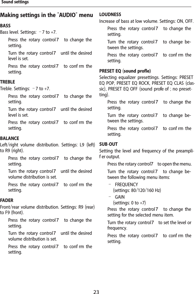 23Making settings in the "AUDIO" menuBASSBass level. Settings: &ndash;7 to +7.  Press the rotary control 7  to  change  the setting.  Turn the rotary control 7 until  the  desired level is set.  Press the rotary control 7  to  conf rm  the setting.TREBLETreble. Settings: &ndash;7 to +7.  Press the rotary control 7  to  change  the setting.  Turn the rotary control 7 until  the  desired level is set.  Press the rotary control 7  to  conf rm  the setting.BALANCELeft/right volume distribution.  Settings:  L9  (left) to R9 (right).  Press the rotary control 7  to  change  the setting.  Turn the rotary control 7 until  the  desired volume distribution is set.  Press the rotary control 7  to  conf rm  the setting.FADERFront/rear volume distribution. Settings: R9 (rear) to F9 (front).  Press the rotary control 7  to  change  the setting.  Turn the rotary control 7 until  the  desired volume distribution is set.  Press the rotary control 7  to  conf rm  the setting.LOUDNESSIncrease of bass at low volume. Settings: ON, OFF.  Press the rotary control 7  to  change  the setting.  Turn the rotary control 7  to  change  be-tween the settings.  Press the rotary control 7  to  conf rm  the setting.PRESET EQ (sound prof le)Selecting equalizer presettings.  Settings:  PRESET EQ POP, PRESET EQ ROCK, PRESET EQ CLAS (clas-sic), PRESET EQ OFF (sound prof le of ; no preset-ting).  Press the rotary control 7  to  change  the setting.  Turn the rotary control 7  to  change  be-tween the settings.  Press the rotary control 7  to  conf rm  the setting.SUB-OUTSetting the level and frequency of the preampli-f er output.  Press the rotary control 7 to open the menu.  Turn the rotary control 7  to  change  be-tween the following menu items: &ndash;FREQUENCY (settings: 80/120/160 Hz) &ndash;GAIN(settings: 0 to +7)  Press the rotary control 7  to  change  the setting for the selected menu item.  Turn the rotary control 7 to set the level or frequency.  Press the rotary control 7  to  conf rm  the setting.Sound settings