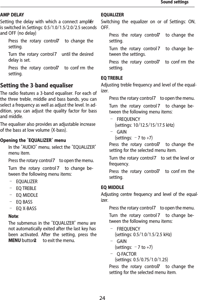 24AMP DELAYSetting the delay with which a connect amplif er is switched in. Settings: 0.5/1.0/1.5/2.0/2.5 seconds and OFF (no delay).  Press the rotary control 7  to  change  the setting.  Turn the rotary control7 until  the  desired delay is set.  Press the rotary control 7  to  conf rm  the setting.Setting the 3-band equaliserThe radio features a 3-band equaliser. For each of the three treble, middle and bass bands, you can select a frequency as well as adjust the level. In ad-dition,  you can adjust the quality factor for bass and middle. The equaliser also provides an adjustable increase of the bass at low volume (X-bass).Opening the "EQUALIZER" menu  In the "AUDIO" menu, select the "EQUALIZER" menu item.  Press the rotary control 7 to open the menu.  Turn the rotary control 7  to  change  be-tween the following menu items: &ndash;EQUALIZER &ndash;EQ TREBLE &ndash;EQ MIDDLE &ndash;EQ BASS &ndash;EQ X-BASSNote:The submenus in the "EQUALIZER" menu are not automatically exited after the last key has been activated.  After the setting,  press the MENU button2  to exit the menu.EQUALIZERSwitching the equalizer on or of .  Settings:  ON, OFF.  Press the rotary control 7  to  change  the setting.  Turn the rotary control 7  to  change  be-tween the settings.  Press the rotary control 7  to  conf rm  the setting.EQ TREBLEAdjusting treble frequency and level of the equal-izer.  Press the rotary control 7 to open the menu.  Turn the rotary control 7  to  change  be-tween the following menu items: &ndash;FREQUENCY (settings: 10/12.5/15/17.5 kHz) &ndash;GAIN (settings: &ndash;7 to +7)  Press the rotary control 7  to  change  the setting for the selected menu item.  Turn the rotary control7 to set the level or frequency.  Press the rotary control 7  to  conf rm  the setting.EQ MIDDLEAdjusting centre frequency and level of the equal-izer.  Press the rotary control 7 to open the menu.  Turn the rotary control 7  to  change  be-tween the following menu items: &ndash;FREQUENCY (settings: 0.5/1.0/1.5/2.5 kHz) &ndash;GAIN (settings: &ndash;7 to +7) &ndash;Q-FACTOR(settings: 0.5/0.75/1.0/1.25)  Press the rotary control 7  to  change  the setting for the selected menu item.Sound settings
