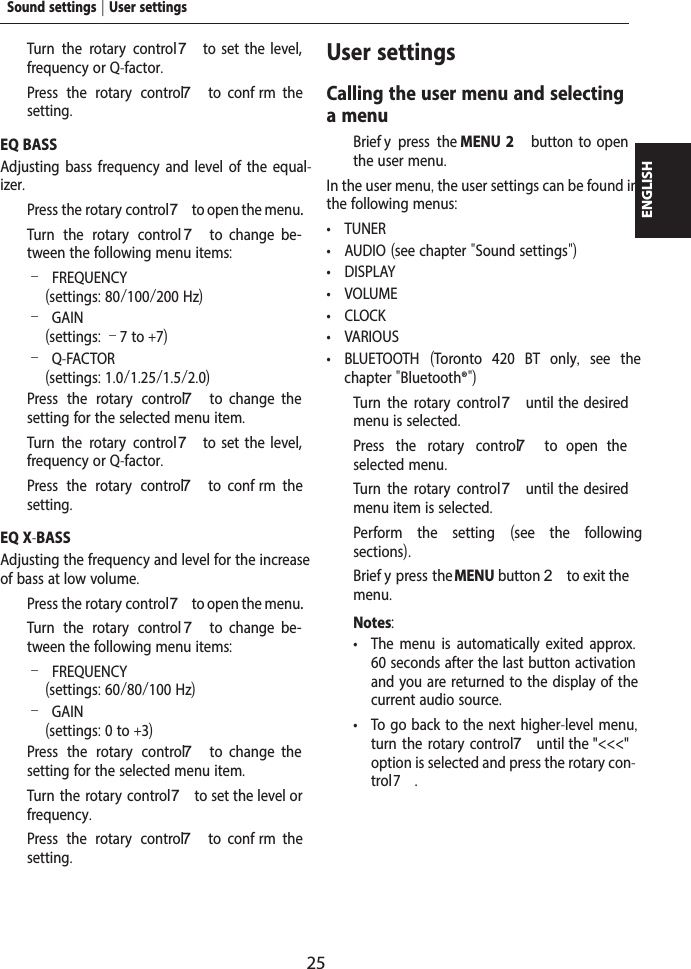 25ENGLISH  Turn the rotary control7  to  set  the  level, frequency or Q-factor.  Press the rotary control 7  to  conf rm  the setting.EQ BASSAdjusting bass frequency and level of the equal-izer.  Press the rotary control 7 to open the menu.  Turn the rotary control 7  to  change  be-tween the following menu items: &ndash;FREQUENCY (settings: 80/100/200 Hz) &ndash;GAIN(settings: &ndash;7 to +7) &ndash;Q-FACTOR(settings: 1.0/1.25/1.5/2.0)  Press the rotary control 7  to  change  the setting for the selected menu item.  Turn the rotary control7  to  set  the  level, frequency or Q-factor.  Press the rotary control 7  to  conf rm  the setting.EQ X-BASSAdjusting the frequency and level for the increase of bass at low volume.  Press the rotary control 7 to open the menu.  Turn the rotary control 7  to  change  be-tween the following menu items: &ndash;FREQUENCY (settings: 60/80/100 Hz) &ndash;GAIN(settings: 0 to +3)  Press the rotary control 7  to  change  the setting for the selected menu item.  Turn the rotary control7 to set the level or frequency.  Press the rotary control 7  to  conf rm  the setting.User settingsCalling the user menu and selecting a menu  Brief y press the MENU 2  button  to  open the user menu.In the user menu, the user settings can be found in the following menus: &bull; TUNER &bull; AUDIO (see chapter "Sound settings") &bull; DISPLAY &bull; VOLUME &bull; CLOCK &bull; VARIOUS &bull; BLUETOOTH  (Toronto 420 BT only,  see the chapter "Bluetooth&reg;")  Turn the rotary control7 until  the  desired menu is selected.  Press the rotary control 7  to  open  the selected menu.  Turn the rotary control7 until  the  desired menu item is selected.  Perform the setting  (see the following sections).  Brief y press the MENU button 2 to exit the menu.Notes: &bull; The menu is automatically exited approx. 60 seconds after the last button activation and you are returned to the display of the current audio source. &bull; To go back to the next higher-level menu, turn the rotary control 7 until the "<<<" option is selected and press the rotary con-trol 7.Sound settings | User settings