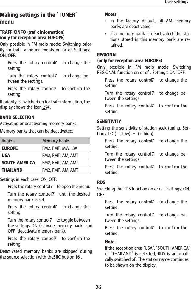26Making settings in the "TUNER" menuTRAFFICINFO (traf  c information)(only for reception area EUROPE)Only possible in FM radio mode: Switching prior-ity for traf  c announcements on or of .  Settings: ON, OFF.  Press the rotary control 7  to  change  the setting.  Turn the rotary control 7  to  change  be-tween the settings.  Press the rotary control 7  to  conf rm  the setting.If priority is switched on for traf  c information, the display shows the icon .BAND SELECTIONActivating or deactivating memory banks. Memory banks that can be deactivated: Region Memory banksEUROPE FM2, FMT, MW, LWUSA FM2, FMT, AM, AMTSOUTH AMERICA FM2, FMT, AM, AMTTHAILAND FM2, FMT, AM, AMTSettings in each case: ON, OFF.  Press the rotary control 7 to open the menu.  Turn the rotary control7 until  the  desired memory bank is set.  Press the rotary control 7  to  change  the setting.  Turn the rotary control 7 to toggle between the settings ON (activate memory bank) and OFF (deactivate memory bank).  Press the rotary control 7  to  conf rm  the setting.Deactivated memory banks are skipped during the source selection with the SRC button 16 .Notes: &bull; In the factory default,  all AM memory banks are deactivated. &bull; If a memory bank is deactivated, the sta-tions stored in this memory bank are re-tained.REGIONAL(only for reception area EUROPE)Only possible in FM radio mode:  Switching REGIONAL function on or of . Settings: ON, OFF.  Press the rotary control 7  to  change  the setting.  Turn the rotary control 7  to  change  be-tween the settings.  Press the rotary control 7  to  conf rm  the setting.SENSITIVITYSetting the sensitivity of station seek tuning. Set-tings: LO (&ndash;; low), HI (+; high).  Press the rotary control 7  to  change  the setting.  Turn the rotary control 7  to  change  be-tween the settings.  Press the rotary control 7  to  conf rm  the setting.RDSSwitching the RDS function on or of . Settings: ON, OFF.  Press the rotary control 7  to  change  the setting.  Turn the rotary control 7  to  change  be-tween the settings.  Press the rotary control 7  to  conf rm  the setting.Note:If the reception area "USA", "SOUTH AMERICA" or  "THAILAND"  is selected,  RDS is automati-cally switched of . The station name continues to be shown on the display.User settings
