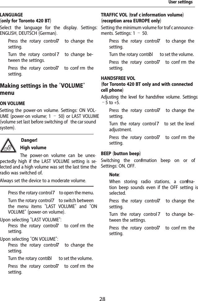 28LANGUAGE(only for Toronto 420 BT)Select the language for the display.  Settings: ENGLISH, DEUTSCH (German).  Press the rotary control 7  to  change  the setting.  Turn the rotary control 7  to  change  be-tween the settings.  Press the rotary control 7  to  conf rm  the setting.Making settings in the "VOLUME" menuON VOLUMESetting the power-on volume. Settings:  ON VOL-UME (power-on volume; 1&ndash;50) or LAST VOLUME (volume set last before switching of   the car sound system). Danger! High volumeThe power-on volume can be unex-pectedly high if the LAST VOLUME setting is se-lected and a high volume was set the last time the radio was switched of .Always set the device to a moderate volume.  Press the rotary control 7 to open the menu.  Turn the rotary control 7 to switch between the menu items  "LAST VOLUME"  and  "ON V  OLUME" (power-on volume).Upon selecting "LAST VOLUME":  Press the rotary control 7  to  conf rm  the setting.Upon selecting "ON VOLUME":  Press the rotary control 7  to  change  the setting.  Turn the rotary contr7ol  to set the volume.  Press the rotary control 7  to  conf rm  the setting.TRAFFIC VOL (traf  c information volume)(reception area EUROPE only)Setting the minimum volume for traf  c announce-ments. Settings: 1 &ndash; 50.  Press the rotary control 7  to  change  the setting.  Turn the rotary contr7ol  to set the volume.  Press the rotary control 7  to  conf rm  the setting.HANDSFREE VOL(for Toronto 420 BT only and with connected cell phone)Adjusting the level for handsfree volume. Settings: &ndash;5 to +5.  Press the rotary control 7  to  change  the setting.  Turn the rotary control7  to  set  the  level adjustment.  Press the rotary control 7  to  conf rm  the setting.BEEP (button beep)Switching the conf rmation beep on or of . Settings: ON, OFF.Note:When storing radio stations,  a conf rma-tion beep sounds even if the OFF setting is selected.  Press the rotary control 7  to  change  the setting.  Turn the rotary control 7  to  change  be-tween the settings.  Press the rotary control 7  to  conf rm  the setting.User settings