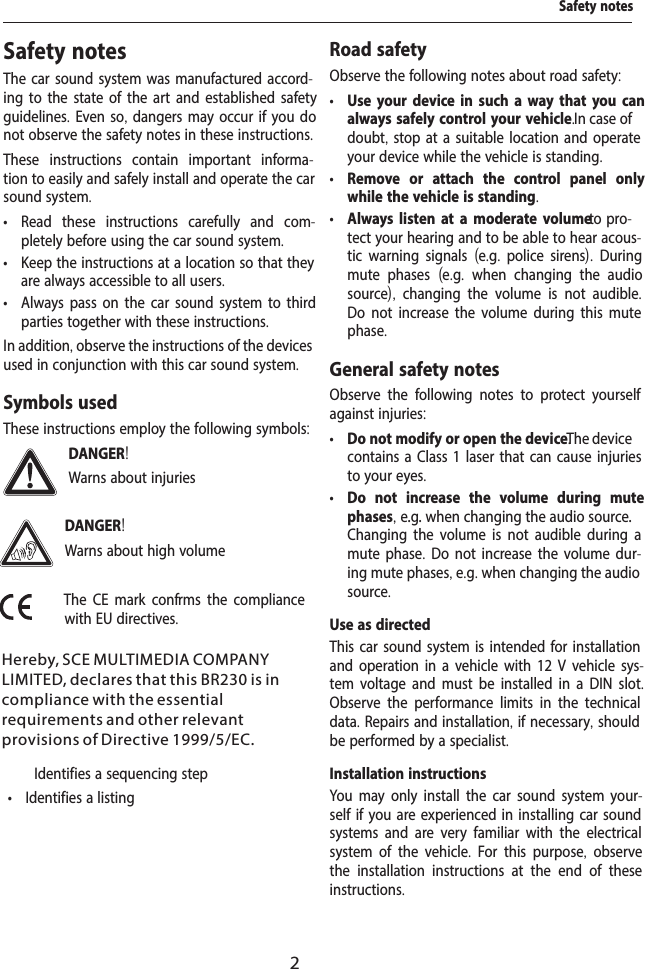2Safety notesThe car sound system was manufactured accord-ing to the state of the art and established safety guidelines. Even so, dangers may occur if you do not observe the safety notes in these instructions.These instructions contain important informa-tion to easily and safely install and operate the car sound system. &bull; Read these instructions carefully and com-pletely before using the car sound system. &bull; Keep the instructions at a location so that they are always accessible to all users. &bull; Always pass on the car sound system to third parties together with these instructions.In addition, observe the instructions of the devices used in conjunction with this car sound system.Symbols usedThese instructions employ the following symbols:DANGER!Warns about injuriesDANGER!Warns about high volumeThe CE mark conf rms the compliance with EU directives.  Identifies a sequencing step &bull; Identifies a listingRoad safetyObserve the following notes about road safety: &bull; Use your device in such a way that you can always safely control your vehicle. In case of doubt, stop at a suitable location and operate your device while the vehicle is standing. &bull; Remove or attach the control panel only while the vehicle is standing. &bull; Always listen at a moderate volume to pro-tect your hearing and to be able to hear acous-tic warning signals  (e.g.  police sirens).  During mute phases  (e.g.  when changing the audio source),  changing the volume is not audible. Do not increase the volume during this mute phase.General safety notesObserve the following notes to protect yourself against injuries: &bull; Do not modify or open the device. The device contains a Class 1 laser that can cause injuries to your eyes. &bull; Do not increase the volume during mute phases, e.g. when changing the audio source. Changing the volume is not audible during a mute phase. Do not increase the volume dur-ing mute phases, e.g. when changing the audio source.Use as directedThis car sound system is intended for installation and operation in a vehicle with 12 V vehicle sys-tem voltage and must be installed in a DIN slot. Observe the performance limits in the technical data. Repairs and installation, if necessary, should be performed by a specialist.Installation instructionsYou may only install the car sound system your-self if you are experienced in installing car sound systems and are very familiar with the electrical system of the vehicle.  For this purpose,  observe the installation instructions at the end of these instructions.Safety notesHereby, SCE MULTIMEDIA COMPANY LIMITED, declares that this BR230 is in compliance with the essential requirements and other relevant provisions of Directive 1999/5/EC.