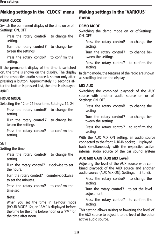 29Making settings in the "CLOCK" menuPERM CLOCKSwitch the permanent display of the time on or of . Settings: ON, OFF.  Press the rotary control 7  to  change  the setting.  Turn the rotary control 7  to  change  be-tween the settings.  Press the rotary control 7  to  conf rm  the setting.If the permanent display of the time is switched on, the time is shown on the display. The display of the respective audio source is shown only after pressing a button. Approximately 15 seconds af-ter the button is pressed last, the time is displayed again.HOUR MODESelecting the 12 or 24-hour time. Settings: 12, 24.  Press the rotary control 7  to  change  the setting.  Turn the rotary control 7  to  change  be-tween the settings.  Press the rotary control 7  to  conf rm  the setting.SETSetting the time.   Press the rotary control 7  to  change  the setting.  Turn the rotary control 7  clockwise  to  set the hours.  Turn the rotary control 7 counter-clockwise to set the minutes.  Press the rotary control 7  to  conf rm  the time set.Note:When you set the time in 12-hour mode (HOUR MODE 12), an "AM" is displayed before the time for the time before noon or a "PM" for the time after noon.Making settings in the "VARIOUS" menuDEMO MODESwitching the demo mode on or of .  Settings: ON, OFF.  Press the rotary control 7  to  change  the setting.  Turn the rotary control 7  to  change  be-tween the settings.  Press the rotary control 7  to  conf rm  the setting.In demo mode, the features of the radio are shown as scrolling text on the display.MIX AUXSwitching the combined playback of the AUX source with another audio source on or of . Settings: ON, OFF.  Press the rotary control 7  to  change  the setting.  Turn the rotary control 7  to  change  be-tween the settings.  Press the rotary control 7  to  conf rm  the setting.With the AUX MIX ON setting,  an audio source connected to the front AUX-IN socket ; is played back simultaneously with the respective active internal audio source of the car sound system AUX MIX GAIN (AUX MIX Level)Adjusting the level of the AUX source with com-bined playback of the AUX source and another audio source (AUX MIX ON). Settings: &ndash;5 to +5.  Press the rotary control 7  to  change  the setting.  Turn the rotary control7  to  set  the  level adjustment.  Press the rotary control 7  to  conf rm  the setting.This setting allows raising or lowering the level of the AUX source to adjust it to the level of the other active audio source.User settings