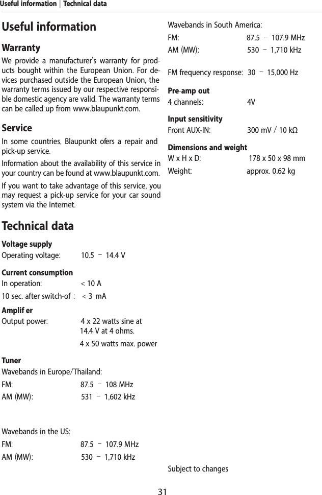 31Useful informationWarrantyWe provide a manufacturer's warranty for prod-ucts bought within the European Union. For de-vices purchased outside the European Union, the warranty terms issued by our respective responsi-ble domestic agency are valid. The warranty terms can be called up from www.blaupunkt.com. ServiceIn some countries,  Blaupunkt of ers a repair and pick-up service.Information about the availability of this service in your country can be found at www.blaupunkt.com.If you want to take advantage of this service, you may request a pick-up service for your car sound system via the Internet.Technical dataVoltage supplyOperating voltage:  10.5 &ndash; 14.4 VCurrent consumptionIn operation:  < 10 A10 sec. after switch-of :  < 3  mAAmplif er Output power:  4 x 22 watts sine at 14.4 V at 4 ohms.  4 x 50 watts max. powerTunerWavebands in Europe/Thailand:FM:  87.5 &ndash; 108 MHzAM (MW):  531 &ndash; 1,602 kHzWavebands in the US:FM:  87.5 &ndash; 107.9 MHzAM (MW):  530 &ndash; 1,710 kHzWavebands in South America:FM:  87.5 &ndash; 107.9 MHzAM (MW):  530 &ndash; 1,710 kHzFM frequency response:  30 &ndash; 15,000 HzPre-amp out4 channels:  4VInput sensitivityFront AUX-IN:  300 mV / 10 k&Omega;Dimensions and weightW x H x D:  178 x 50 x 98 mmWeight:  approx. 0.62 kgSubject to changesUseful information | Technical data