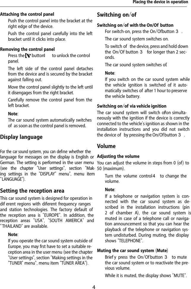 4Placing the device in operationAttaching the control panel  Push the control panel into the bracket at the right edge of the device.   Push the control panel carefully into the left bracket until it clicks into place.Removing the control panel  Press the  button1   to unlock the control panel.The left side of the control panel detaches from the device and is secured by the bracket against falling out.  Move the control panel slightly to the left until it disengages from the right bracket.  Carefully remove the control panel from the left bracket.Note:The car sound system automatically switches of  as soon as the control panel is removed.Display language For the car sound systerm, you can defi ne whether the language for messages on the display is English or German. The setting is performed in the user menu (see the chapter  "User settings",  section  "Mak-ing settings in the  "DISPLAY"  menu",  menu item " LANGUAGE").Setting the reception areaThis car sound system is designed for operation in dif erent regions with dif erent frequency ranges and station technologies.  The factory default of the reception area is  "EUROPE".  In addition,  the reception areas  "USA",  "SOUTH AMERICA"  and " THAILAND" are available.Note:If you operate the car sound system outside of Europe, you may f rst have to set a suitable re-ception area in the user menu (see the chapter "User settings", section "Making settings in the "TUNER" menu", menu item "TUNER AREA").Switching on/of Switching on/of   with the On/Of  button  For switch-on, press the On/Of  button3.The car sound system switches on.  To switch of  the device, press and hold down the On/Of  button3 for longer than 2 sec-onds.The car sound system switches of .Note:If you switch on the car sound system while the vehicle ignition is switched of ,  it auto-matically switches of  after 1 hour to preserve the vehicle battery.Switching on/of   via vehicle ignitionThe car sound system will switch of /on simulta-neously with the ignition if the device is correctly connected to the vehicle's ignition as shown in the installation instructions and you did not switch the device of  by pressing the On/Of  button 3.VolumeAdjusting the volumeYou can adjust the volume in steps from 0 (of  ) to 50 (maximum).  Turn the volume control4  to  change  the volume.Note:If a telephone or navigation system is con-nected with the car sound system as de-scribed in the installation instructions  (pin 2 of chamber A),  the car sound system is muted in case of a telephone call or naviga-tion announcement so that you can hear the playback of the telephone or navigation sys-tem undisturbed. During muting, the display shows "TELEPHONE".Muting the car sound system (Mute)  Brief y press the On/Of   button 3  to  mute the car sound system or to reactivate the pre-vious volume.While it is muted, the display shows "MUTE".