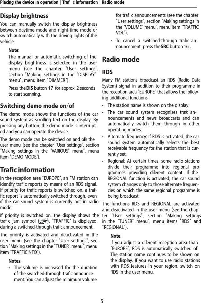 5Placing the device in operation | Traf  c information | Radio modeDisplay brightnessYou can manually switch the display brightness between daytime mode and night-time mode or switch automatically with the driving lights of the vehicle.Note:The manual or automatic switching of the display brightness is selected in the user menu  (see the chapter  "User settings", section  "Making settings in the  "DISPLAY" menu", menu item "DIMMER").  Press the DIS button 17 for approx. 2 seconds to start scanning.Switching demo mode on/of The demo mode shows the functions of the car sound system as scrolling text on the display. By pressing any button, the demo mode is interrupt-ed and you can operate the device. The demo mode can be switched on and of  in the user menu (see the chapter "User settings", section "Making settings in the  "VARIOUS"  menu",  menu item "DEMO MODE").Trafic informationIn the reception area "EUROPE", an FM station can identify traf ic reports by means of an RDS signal. If priority for traf ic reports is switched on, a traf-fic report is automatically switched through, even if the car sound system is currently not in radio mode.If priority is switched on,  the display shows the traf  c jam symbol  ( ).  "TRAFFIC"  is displayed during a switched-through traf  c announcement.The priority is activated and deactivated in the user menu  (see the chapter  "User settings",  sec-tion "Making settings in the "TUNER" menu", menu item "TRAFFICINFO").Notes: &bull; The volume is increased for the duration of the switched-through traf  c announce-ment. You can adjust the minimum volume for traf  c announcements (see the chapter "User settings", section "Making settings in the "VOLUME" menu", menu item "TRAFFIC VOL"). &bull; To cancel a switched-through traf  ic  an-nouncement, press the SRC button 16 .Radio modeRDSMany FM stations broadcast an RDS  (Radio Data System) signal in addition to their programme in the reception area "EUROPE" that allows the follow-ing additional functions: &bull; The station name is shown on the display. &bull; The car sound system recognises traf  c  an-nouncements and news broadcasts and can automatically switch them through in other operating modes. &bull; Alternate frequency: If RDS is activated, the car sound system automatically selects the best receivable frequency for the station that is cur-rently set. &bull; Regional: At certain times, some radio stations divide their programme into regional pro-grammes providing dif erent content.  If  the REGIONAL function is activated, the car sound system changes only to those alternate frequen-cies on which the same regional programme is being broadcast.The functions RDS and REGIONAL are activated and deactivated in the user menu (see the chap-ter  "User settings",  section  "Making settings in the  "TUNER"  menu",  menu items  "RDS"  and " REGIONAL").Note:If you adjust a dif erent reception area than "EUROPE", RDS is automatically switched of . The station name continues to be shown on the display. If you want to use radio stations with RDS features in your region,  switch on RDS in the user menu.