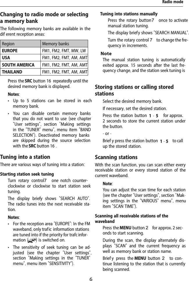 6Radio modeChanging to radio mode or selecting a memory bankThe following memory banks are available in the dif erent reception areas:Region Memory banksEUROPE FM1, FM2, FMT, MW, LWUSA FM1, FM2, FMT, AM, AMTSOUTH AMERICA FM1, FM2, FMT, AM, AMTTHAILAND FM1, FM2, FMT, AM, AMT  Press the SRC button 16  repeatedly until the desired memory bank is displayed.Notes: &bull; Up to 5 stations can be stored in each memory bank. &bull; You can disable certain memory banks that you do not want to use (see chapter "User settings",  section  "Making settings in the "TUNER" menu", menu item "BAND S  ELECTION").  Deactivated memory banks are skipped during the source selection with the SRC button 16 .Tuning into a stationThere are various ways of tuning into a station:Notes: &bull; For the reception area "EUROPE": In the FM waveband, only traf ic  information stations are tuned into if the priority for traf  c infor-mation ( ) is switched on.  &bull; The sensitivity of seek tuning can be ad-justed  (see the chapter  "User settings", section  "Making settings in the  "TUNER" menu", menu item "SENSITIVITY").The manual station tuning is automatically exited approx.  15 seconds after the last fre-quency change, and the station seek tuning is Storing stations or calling stored stations  Select the desired memory bank.  If necessary, set the desired station.  Press the station button 1 - 5  for approx. 2 seconds to store the current station under the button.- or -  Brief y press the station button 1 - 5  to call up the stored station.Scanning stationsWith the scan function, you can scan either every receivable station or every stored station of the current waveband.Note:You can adjust the scan time for each station (see the chapter "User settings", section "Mak-ing settings in the  "VARIOUS"  menu",  menu item "SCAN TIME").Scanning all receivable stations of the waveband  Press the MENU button 2 for approx. 2 sec-onds to start scanning.During the scan,  the display alternately dis-plays  "SCAN"  and the current frequency as well as memory bank or station name.   Brief y press the MENU  button 2  to  con-tinue listening to the station that is currently being scanned.Starting station seek tuning   Turn rotary control 7  one  notch  counter-clockwise or clockwise to start station seek tuning.The display brief y shows  "SEARCH AUTO". The radio tunes into the next receivable sta-tion.Tuning into stations manually  Press the rotary button 7 once  to  activate manual station tuning.The display brief y shows "SEARCH MANUAL".  Turn the rotary control 7 to change the fre-quency in increments.Note
