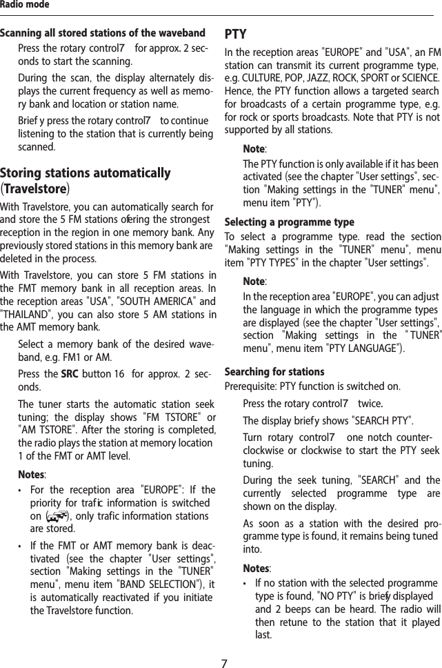 7Radio modeStoring stations automatically (Travelstore)With Travelstore, you can automatically search for and store the 5 FM stations of ering the strongest reception in the region in one memory bank. Any previously stored stations in this memory bank are deleted in the process.With Travelstore,  you can store 5 FM stations in the FMT memory bank in all reception areas.  In the reception areas "USA", "SOUTH AMERICA" and "THAILAND",  you can also store 5 AM stations in the AMT memory bank.  Select a memory bank of the desired wave-band, e.g. FM1 or AM.  Press the SRC button 16  for approx.  2 sec-onds.The tuner starts the automatic station seek tuning;  the display shows  "FM TSTORE"  or "AM TSTORE". After the storing is completed, the radio plays the station at memory location 1 of the FMT or AMT level.Notes: &bull; For the reception area  "EUROPE":  If the priority for traf  ic information is switched on ( ), only traf ic information stations are stored. &bull; If the FMT or AMT memory bank is deac-tivated  (see the chapter  "User settings", section  "Making settings in the  "TUNER" menu", menu item "BAND SELECTION"), it is automatically reactivated if you initiate the Travelstore function.PTYIn the reception areas "EUROPE" and "USA", an FM station can transmit its current programme type, e.g. CULTURE, POP, JAZZ, ROCK, SPORT or SCIENCE. Hence, the PTY function allows a targeted search for broadcasts of a certain programme type, e.g. for rock or sports broadcasts. Note that PTY is not supported by all stations.Note:The PTY function is only available if it has been activated (see the chapter "User settings", sec-tion "Making settings in the "TUNER" menu", menu item "PTY"). Selecting a programme typeTo select a programme type.  read the section "Making settings in the  "TUNER"  menu",  menu item "PTY TYPES" in the chapter "User settings".Note:In the reception area "EUROPE", you can adjust the language in which the programme types are displayed (see the chapter "User settings", section  "Making settings in the  " TUNER" menu", menu item "PTY LANGUAGE").Searching for stationsPrerequisite: PTY function is switched on.  Press the rotary control 7 twice. The display brief y shows "SEARCH PTY".  Turn rotary control 7  one  notch  counter-clockwise or clockwise to start the PTY seek tuning.During the seek tuning,  "SEARCH"  and the currently selected programme type are shown on the display.As soon as a station with the desired pro-gramme type is found, it remains being tuned into.Notes: &bull; If no station with the selected programme type is found, "NO PTY" is brief y displayed and 2 beeps can be heard.  The radio will then retune to the station that it played last.Scanning all stored stations of the waveband  Press the rotary control 7 for approx. 2 sec-onds to start the scanning.During the scan,  the display alternately dis-plays the current frequency as well as memo-ry bank and location or station name.   Brief y press the rotary control 7 to continue listening to the station that is currently being scanned.