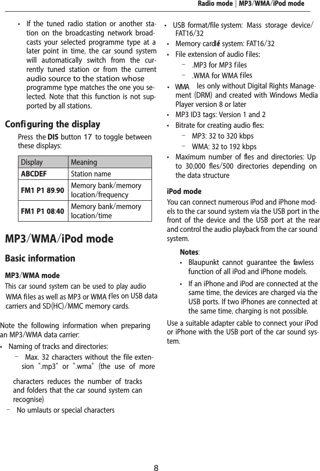 8 &bull; If the tuned radio station or another sta-tion on the broadcasting network broad-casts your selected programme type at a later point in time,  the car sound system will automatically switch from the cur-rently tuned station or from the current audio source to the station whose programme type matches the one you se-lected. Note that this function is not sup-ported by all stations.Configuring the display  Press the DIS  button 17 to toggle  between these displays:Display MeaningABCDEF Station nameFM1 P1 89.90 Memory bank/memory location/frequencyFM1 P1 08:40 Memory bank/memory location/timeMP3/WMA/iPod modeBasic informationMP3/WMA modeThis car sound system can be used to play audio WMA files as well as MP3 or WMA f les on USB data carriers and SD(HC)/MMC memory cards.Note the following information when preparing an MP3/WMA data carrier: &bull; Naming of tracks and directories: &ndash;Max. 32 characters without the file exten-sion  ".mp3"  or  ".wma"  (the use of more characters reduces the number of tracks and folders that the car sound system can recognise) &ndash;No umlauts or special characters &bull; USB  format/file s  y stem:  Mass storage device/ FAT16/32 &bull; Memory card l ef system: FAT16/32 &bull; File extension of audio f iles: &ndash; .MP3 for MP3 f iles &ndash; .WMA for WMA files &bull; WMA  les only without Digital Rights Manage-ment (DRM) and created with Windows Media Player version 8 or later &bull; MP3 ID3 tags: Version 1 and 2 &bull; Bitrate for creating audio f les: &ndash;MP3: 32 to 320 kbps &ndash;WMA: 32 to 192 kbps &bull; Maximum number of f les and directories:  Up to 30,000 f les/500 directories depending on the data structureiPod modeYou can connect numerous iPod and iPhone mod-els to the car sound system via the USB port in the front of the device and the USB port at the rear and control the audio playback from the car sound system.Notes: &bull; Blaupunkt cannot guarantee the f awless function of all iPod and iPhone models. &bull; If an iPhone and iPod are connected at the same time, the devices are charged via the USB ports. If two iPhones are connected at the same time, charging is not possible.Use a suitable adapter cable to connect your iPod or iPhone with the USB port of the car sound sys-tem.Radio mode | MP3/WMA/iPod mode