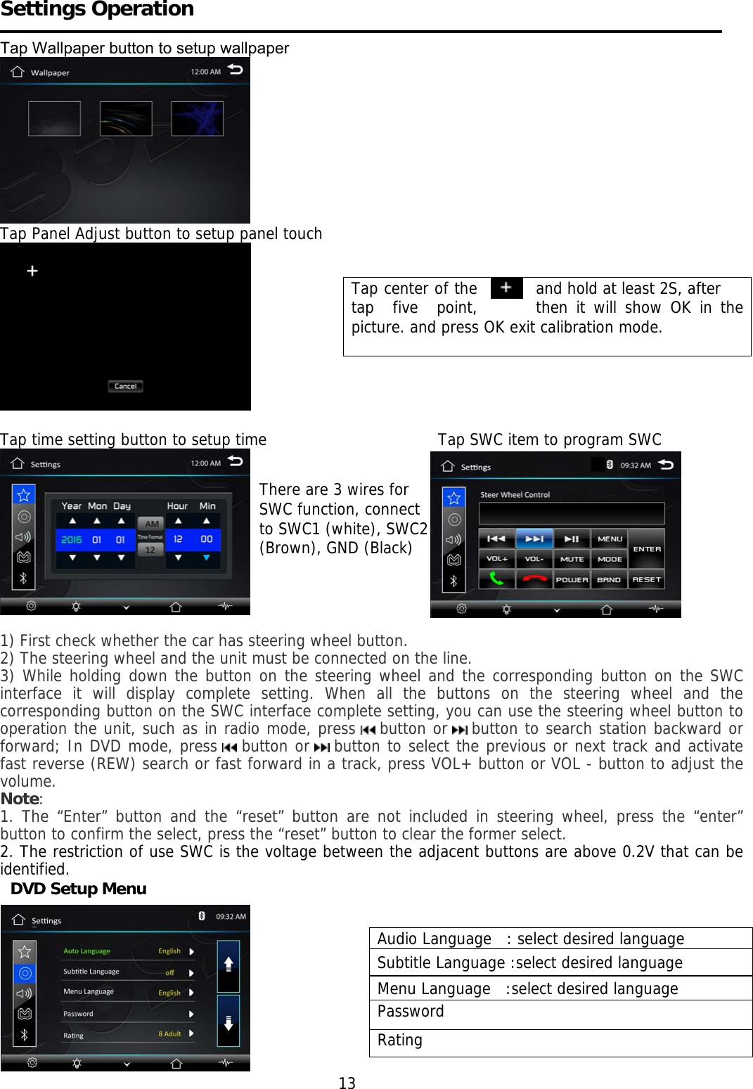     Settings Operation   Tap Wallpaper button to setup wallpaper   Tap Panel Adjust button to setup panel touch     Tap time setting button to setup time                                  Tap SWC item to program SWC   1) First check whether the car has steering wheel button. 2) The steering wheel and the unit must be connected on the line. 3) While holding down the button on the steering wheel and the corresponding button on the SWC interface it will display complete setting. When all the buttons on the steering wheel and the corresponding button on the SWC interface complete setting, you can use the steering wheel button to operation the unit, such as in radio mode, press   button or   button to search station backward or forward; In DVD mode, press   button or   button to select the previous or next track and activate fast reverse (REW) search or fast forward in a track, press VOL+ button or VOL - button to adjust the volume. Note: 1. The &ldquo;Enter&rdquo; button and the &ldquo;reset&rdquo; button are not included in steering wheel, press the &ldquo;enter&rdquo; button to confirm the select, press the &ldquo;reset&rdquo; button to clear the former select. 2. The restriction of use SWC is the voltage between the adjacent buttons are above 0.2V that can be identified.   DVD Setup Menu           13 Tap center of the    and hold at least 2S, after tap  five  point,  then it will show OK in the picture. and press OK exit calibration mode.      Audio Language   : select desired language Subtitle Language :select desired language Menu Language   :select desired language Password Rating There are 3 wires for  SWC function, connect   to SWC1 (white), SWC2  (Brown), GND (Black)  