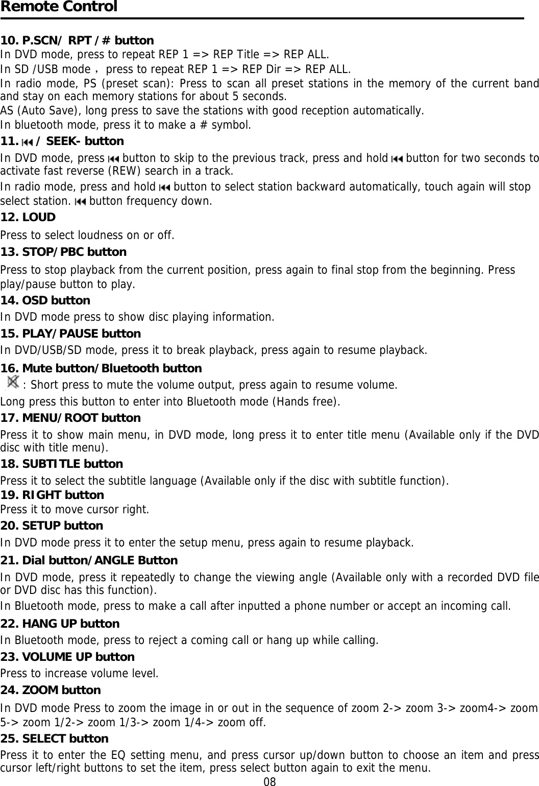     Remote Control  10. P.SCN/ RPT /# button In DVD mode, press to repeat REP 1 => REP Title => REP ALL.  In SD /USB mode ，press to repeat REP 1 => REP Dir => REP ALL. In radio mode, PS (preset scan): Press to scan all preset stations in the memory of the current band and stay on each memory stations for about 5 seconds. AS (Auto Save), long press to save the stations with good reception automatically.  In bluetooth mode, press it to make a # symbol. 11.   / SEEK- button  In DVD mode, press   button to skip to the previous track, press and hold   button for two seconds to activate fast reverse (REW) search in a track.  In radio mode, press and hold   button to select station backward automatically, touch again will stop select station.   button frequency down. 12. LOUD Press to select loudness on or off.  13. STOP/PBC button Press to stop playback from the current position, press again to final stop from the beginning. Press play/pause button to play. 14. OSD button  In DVD mode press to show disc playing information. 15. PLAY/PAUSE button In DVD/USB/SD mode, press it to break playback, press again to resume playback. 16. Mute button/Bluetooth button : Short press to mute the volume output, press again to resume volume. Long press this button to enter into Bluetooth mode (Hands free). 17. MENU/ROOT button  Press it to show main menu, in DVD mode, long press it to enter title menu (Available only if the DVD disc with title menu). 18. SUBTITLE button  Press it to select the subtitle language (Available only if the disc with subtitle function). 19. RIGHT button Press it to move cursor right. 20. SETUP button In DVD mode press it to enter the setup menu, press again to resume playback. 21. Dial button/ANGLE Button In DVD mode, press it repeatedly to change the viewing angle (Available only with a recorded DVD file or DVD disc has this function).  In Bluetooth mode, press to make a call after inputted a phone number or accept an incoming call. 22. HANG UP button  In Bluetooth mode, press to reject a coming call or hang up while calling. 23. VOLUME UP button Press to increase volume level. 24. ZOOM button In DVD mode Press to zoom the image in or out in the sequence of zoom 2-> zoom 3-> zoom4-> zoom 5-> zoom 1/2-> zoom 1/3-> zoom 1/4-> zoom off. 25. SELECT button Press it to enter the EQ setting menu, and press cursor up/down button to choose an item and press cursor left/right buttons to set the item, press select button again to exit the menu. 08 