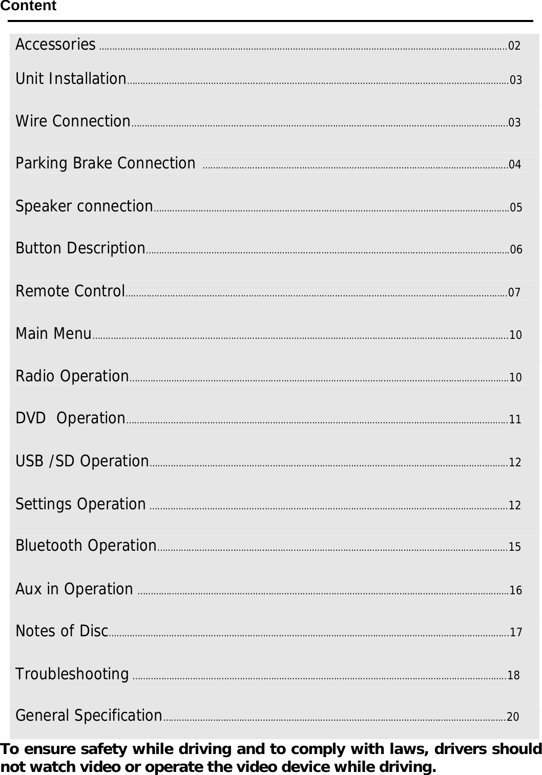      Content     To ensure safety while driving and to comply with laws, drivers should not watch video or operate the video device while driving.  Accessories &hellip;&hellip;&hellip;&hellip;&hellip;&hellip;&hellip;&hellip;&hellip;&hellip;&hellip;&hellip;&hellip;&hellip;&hellip;&hellip;&hellip;&hellip;&hellip;&hellip;&hellip;&hellip;&hellip;&hellip;&hellip;&hellip;&hellip;&hellip;&hellip;&hellip;&hellip;&hellip;&hellip;&hellip;&hellip;&hellip;&hellip;&hellip;&hellip;&hellip;&hellip;&hellip;&hellip;&hellip;&hellip;&hellip;&hellip;&hellip;&hellip;&hellip;&hellip;...02 Unit Installation&hellip;&hellip;&hellip;&hellip;&hellip;&hellip;&hellip;&hellip;&hellip;&hellip;&hellip;&hellip;&hellip;&hellip;&hellip;&hellip;&hellip;&hellip;&hellip;&hellip;&hellip;&hellip;&hellip;&hellip;&hellip;&hellip;&hellip;&hellip;&hellip;&hellip;&hellip;&hellip;&hellip;&hellip;&hellip;&hellip;&hellip;&hellip;&hellip;&hellip;&hellip;&hellip;&hellip;&hellip;&hellip;&hellip;&hellip;&hellip;..03Wire Connection&hellip;&hellip;&hellip;&hellip;&hellip;&hellip;&hellip;&hellip;&hellip;&hellip;&hellip;&hellip;&hellip;&hellip;&hellip;&hellip;&hellip;&hellip;&hellip;&hellip;&hellip;&hellip;&hellip;&hellip;&hellip;&hellip;&hellip;&hellip;&hellip;&hellip;&hellip;&hellip;&hellip;&hellip;&hellip;&hellip;&hellip;&hellip;&hellip;&hellip;&hellip;&hellip;&hellip;&hellip;&hellip;&hellip;&hellip;&hellip;03Parking Brake Connection  &hellip;&hellip;&hellip;&hellip;&hellip;&hellip;&hellip;&hellip;&hellip;&hellip;&hellip;&hellip;&hellip;&hellip;&hellip;&hellip;&hellip;&hellip;&hellip;&hellip;&hellip;&hellip;&hellip;&hellip;&hellip;&hellip;&hellip;&hellip;&hellip;&hellip;&hellip;&hellip;&hellip;&hellip;&hellip;&hellip;&hellip;&hellip;&hellip;04 Speaker connection&hellip;&hellip;&hellip;&hellip;&hellip;&hellip;&hellip;&hellip;&hellip;&hellip;&hellip;&hellip;&hellip;&hellip;&hellip;&hellip;&hellip;&hellip;&hellip;&hellip;&hellip;&hellip;&hellip;&hellip;&hellip;&hellip;&hellip;&hellip;&hellip;&hellip;&hellip;&hellip;&hellip;&hellip;&hellip;&hellip;&hellip;&hellip;&hellip;&hellip;&hellip;&hellip;&hellip;&hellip;&hellip;.05 Button Description&hellip;&hellip;&hellip;&hellip;&hellip;&hellip;&hellip;&hellip;&hellip;&hellip;&hellip;&hellip;&hellip;&hellip;&hellip;&hellip;&hellip;&hellip;&hellip;&hellip;&hellip;&hellip;&hellip;&hellip;&hellip;&hellip;&hellip;&hellip;&hellip;&hellip;&hellip;&hellip;&hellip;&hellip;&hellip;&hellip;&hellip;&hellip;&hellip;&hellip;&hellip;&hellip;&hellip;&hellip;&hellip;&hellip;.06 Remote Control&hellip;&hellip;&hellip;&hellip;&hellip;&hellip;&hellip;&hellip;&hellip;&hellip;&hellip;&hellip;&hellip;&hellip;&hellip;&hellip;&hellip;&hellip;&hellip;&hellip;&hellip;&hellip;&hellip;&hellip;&hellip;&hellip;&hellip;&hellip;&hellip;&hellip;&hellip;&hellip;&hellip;&hellip;&hellip;&hellip;&hellip;&hellip;&hellip;&hellip;&hellip;&hellip;&hellip;&hellip;&hellip;&hellip;&hellip;&hellip;..07 Main Menu&hellip;&hellip;&hellip;&hellip;&hellip;&hellip;&hellip;&hellip;&hellip;&hellip;&hellip;&hellip;&hellip;&hellip;&hellip;&hellip;&hellip;&hellip;&hellip;&hellip;&hellip;&hellip;&hellip;&hellip;&hellip;&hellip;&hellip;&hellip;&hellip;&hellip;&hellip;&hellip;&hellip;&hellip;&hellip;&hellip;&hellip;&hellip;&hellip;&hellip;&hellip;&hellip;&hellip;&hellip;&hellip;&hellip;&hellip;&hellip;&hellip;&hellip;&hellip;&hellip;...10 Radio Operation&hellip;&hellip;&hellip;&hellip;&hellip;&hellip;&hellip;&hellip;&hellip;&hellip;&hellip;&hellip;&hellip;&hellip;&hellip;&hellip;&hellip;&hellip;&hellip;&hellip;&hellip;&hellip;&hellip;&hellip;&hellip;&hellip;&hellip;&hellip;&hellip;&hellip;&hellip;&hellip;&hellip;&hellip;&hellip;&hellip;&hellip;&hellip;&hellip;&hellip;&hellip;&hellip;&hellip;&hellip;&hellip;&hellip;&hellip;&hellip;.10 DVD  Operation&hellip;&hellip;&hellip;&hellip;&hellip;&hellip;&hellip;&hellip;&hellip;&hellip;&hellip;&hellip;&hellip;&hellip;&hellip;&hellip;&hellip;&hellip;&hellip;&hellip;&hellip;&hellip;&hellip;&hellip;&hellip;&hellip;&hellip;&hellip;&hellip;&hellip;&hellip;&hellip;&hellip;&hellip;&hellip;&hellip;&hellip;&hellip;&hellip;&hellip;&hellip;&hellip;&hellip;&hellip;&hellip;&hellip;&hellip;&hellip;..11 USB /SD Operation&hellip;&hellip;&hellip;&hellip;&hellip;&hellip;&hellip;&hellip;&hellip;&hellip;&hellip;&hellip;&hellip;&hellip;&hellip;&hellip;&hellip;&hellip;&hellip;&hellip;&hellip;&hellip;&hellip;&hellip;&hellip;&hellip;&hellip;&hellip;&hellip;&hellip;&hellip;&hellip;&hellip;&hellip;&hellip;&hellip;&hellip;&hellip;&hellip;&hellip;&hellip;&hellip;&hellip;&hellip;&hellip;..12 Settings Operation &hellip;&hellip;&hellip;&hellip;&hellip;&hellip;&hellip;&hellip;&hellip;&hellip;&hellip;&hellip;&hellip;&hellip;&hellip;&hellip;&hellip;&hellip;&hellip;&hellip;&hellip;&hellip;&hellip;&hellip;&hellip;&hellip;&hellip;&hellip;&hellip;&hellip;&hellip;&hellip;&hellip;&hellip;&hellip;&hellip;&hellip;&hellip;&hellip;&hellip;&hellip;&hellip;&hellip;&hellip;&hellip;..12 Bluetooth Operation&hellip;&hellip;&hellip;&hellip;&hellip;&hellip;&hellip;&hellip;&hellip;&hellip;&hellip;&hellip;&hellip;&hellip;&hellip;&hellip;&hellip;&hellip;&hellip;&hellip;&hellip;&hellip;&hellip;&hellip;&hellip;&hellip;&hellip;&hellip;&hellip;&hellip;&hellip;&hellip;&hellip;&hellip;&hellip;&hellip;&hellip;&hellip;&hellip;&hellip;&hellip;&hellip;&hellip;&hellip;..15 Aux in Operation &hellip;&hellip;&hellip;&hellip;&hellip;&hellip;&hellip;&hellip;&hellip;&hellip;&hellip;&hellip;&hellip;&hellip;&hellip;&hellip;&hellip;&hellip;&hellip;&hellip;&hellip;&hellip;&hellip;&hellip;&hellip;&hellip;&hellip;&hellip;&hellip;&hellip;&hellip;&hellip;&hellip;&hellip;&hellip;&hellip;&hellip;&hellip;&hellip;&hellip;&hellip;&hellip;&hellip;&hellip;&hellip;&hellip;&hellip;.16 Notes of Disc&hellip;&hellip;&hellip;&hellip;&hellip;&hellip;&hellip;&hellip;&hellip;&hellip;&hellip;&hellip;&hellip;&hellip;&hellip;&hellip;&hellip;&hellip;&hellip;&hellip;&hellip;&hellip;&hellip;&hellip;&hellip;&hellip;&hellip;&hellip;&hellip;&hellip;&hellip;&hellip;&hellip;&hellip;&hellip;&hellip;&hellip;&hellip;&hellip;&hellip;&hellip;&hellip;&hellip;&hellip;&hellip;&hellip;&hellip;&hellip;&hellip;&hellip;...17 Troubleshooting &hellip;&hellip;&hellip;&hellip;&hellip;&hellip;&hellip;&hellip;&hellip;&hellip;&hellip;&hellip;&hellip;&hellip;&hellip;&hellip;&hellip;&hellip;&hellip;&hellip;&hellip;&hellip;&hellip;&hellip;&hellip;&hellip;&hellip;&hellip;&hellip;&hellip;&hellip;&hellip;&hellip;&hellip;&hellip;&hellip;&hellip;&hellip;&hellip;&hellip;&hellip;&hellip;&hellip;&hellip;&hellip;&hellip;&hellip;..18 General Specification&hellip;&hellip;&hellip;&hellip;&hellip;&hellip;&hellip;&hellip;&hellip;&hellip;&hellip;&hellip;&hellip;&hellip;&hellip;&hellip;&hellip;&hellip;&hellip;&hellip;&hellip;&hellip;&hellip;&hellip;&hellip;&hellip;&hellip;&hellip;&hellip;&hellip;&hellip;&hellip;&hellip;&hellip;&hellip;&hellip;&hellip;&hellip;&hellip;&hellip;&hellip;&hellip;&hellip;..20 