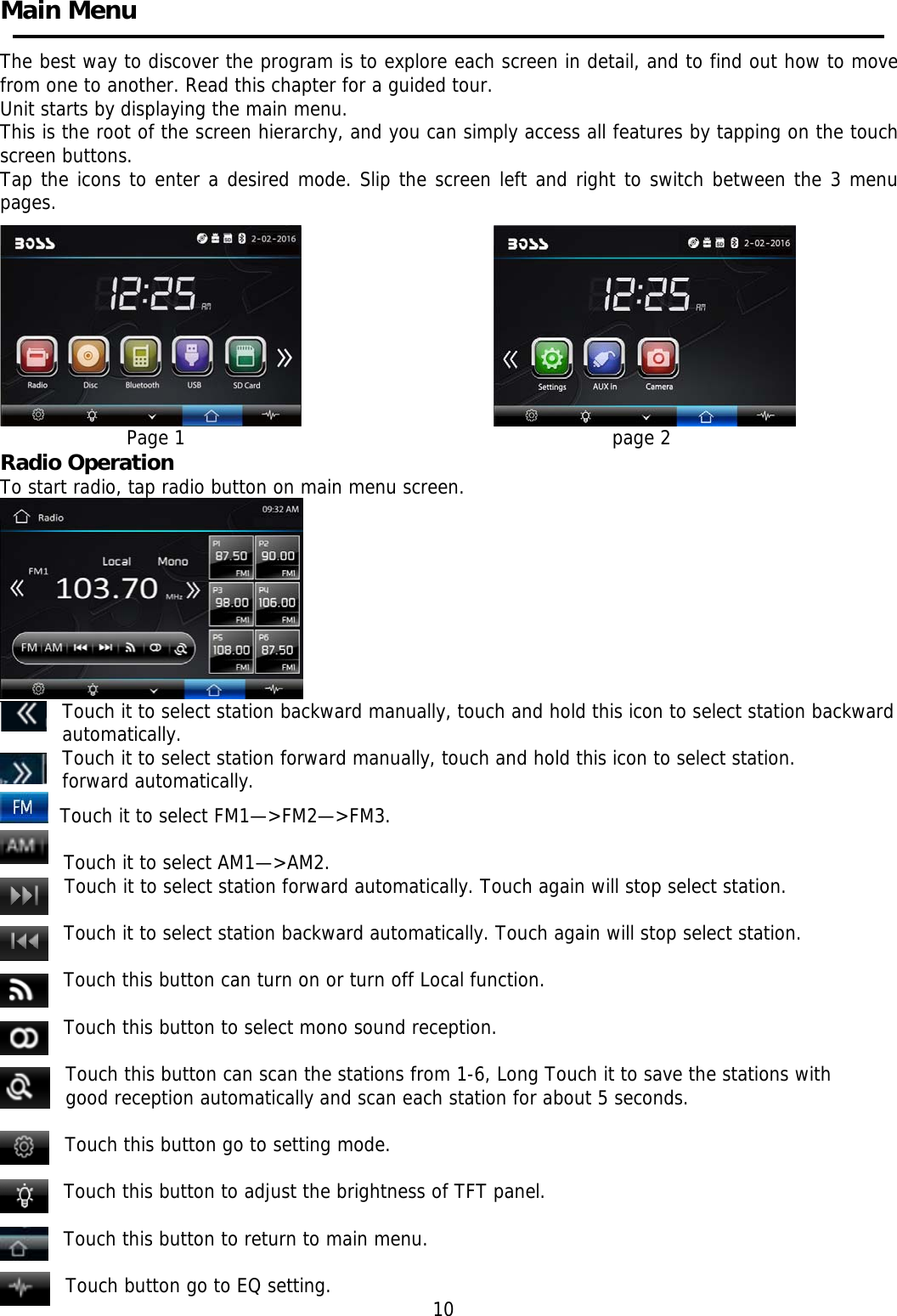     Main Menu    The best way to discover the program is to explore each screen in detail, and to find out how to move from one to another. Read this chapter for a guided tour. Unit starts by displaying the main menu.  This is the root of the screen hierarchy, and you can simply access all features by tapping on the touch screen buttons. Tap the icons to enter a desired mode. Slip the screen left and right to switch between the 3 menu pages.                               Page 1                                                                             page 2 Radio Operation  To start radio, tap radio button on main menu screen.                      Touch it to select station backward manually, touch and hold this icon to select station backward automatically. Touch it to select station forward manually, touch and hold this icon to select station. forward automatically.   Touch it to select FM1&mdash;>FM2&mdash;>FM3.  Touch it to select AM1&mdash;>AM2. Touch it to select station forward automatically. Touch again will stop select station.  Touch it to select station backward automatically. Touch again will stop select station.      Touch this button can turn on or turn off Local function.  Touch this button to select mono sound reception.     Touch this button can scan the stations from 1-6, Long Touch it to save the stations with good reception automatically and scan each station for about 5 seconds.  Touch this button go to setting mode.  Touch this button to adjust the brightness of TFT panel.  Touch this button to return to main menu.  Touch button go to EQ setting.                                                          10 