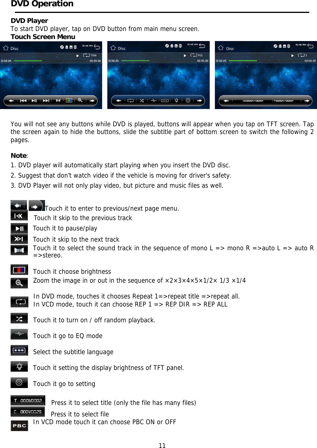     DVD Operation     DVD Player To start DVD player, tap on DVD button from main menu screen. Touch Screen Menu   You will not see any buttons while DVD is played, buttons will appear when you tap on TFT screen. Tap the screen again to hide the buttons, slide the subtitle part of bottom screen to switch the following 2 pages.  Note: 1. DVD player will automatically start playing when you insert the DVD disc. 2. Suggest that don&rsquo;t watch video if the vehicle is moving for driver's safety. 3. DVD Player will not only play video, but picture and music files as well.    Touch it to enter to previous/next page menu.    Touch it skip to the previous track Touch it to pause/play Touch it skip to the next track Touch it to select the sound track in the sequence of mono L => mono R =>auto L => auto R =>stereo.   Touch it choose brightness Zoom the image in or out in the sequence of &times;2&times;3&times;4&times;5&times;1/2&times; 1/3 &times;1/4  In DVD mode, touches it chooses Repeat 1=>repeat title =>repeat all. In VCD mode, touch it can choose REP 1 => REP DIR => REP ALL  Touch it to turn on / off random playback.  Touch it go to EQ mode  Select the subtitle language  Touch it setting the display brightness of TFT panel.  Touch it go to setting      Press it to select title (only the file has many files)    Press it to select file In VCD mode touch it can choose PBC ON or OFF             11 