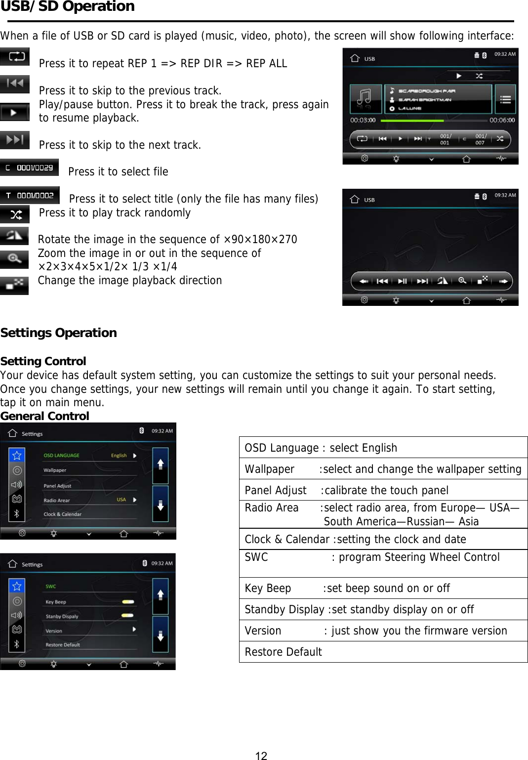     USB/SD Operation     When a file of USB or SD card is played (music, video, photo), the screen will show following interface:     Press it to repeat REP 1 => REP DIR => REP ALL  Press it to skip to the previous track.  Play/pause button. Press it to break the track, press again to resume playback.  Press it to skip to the next track. Press it to select file  Press it to select title (only the file has many files)  Press it to play track randomly  Rotate the image in the sequence of &times;90&times;180&times;270 Zoom the image in or out in the sequence of  &times;2&times;3&times;4&times;5&times;1/2&times; 1/3 &times;1/4 Change the image playback direction   Settings Operation     Setting Control Your device has default system setting, you can customize the settings to suit your personal needs.  Once you change settings, your new settings will remain until you change it again. To start setting,  tap it on main menu. General Control                      12 OSD Language : select English  Wallpaper       :select and change the wallpaper settingPanel Adjust    :calibrate the touch panel Radio Area      :select radio area, from Europe&mdash; USA&mdash;South America&mdash;Russian&mdash; Asia Clock &amp; Calendar :setting the clock and date SWC                  : program Steering Wheel Control  Key Beep         :set beep sound on or off Standby Display :set standby display on or off Version            : just show you the firmware version Restore Default  