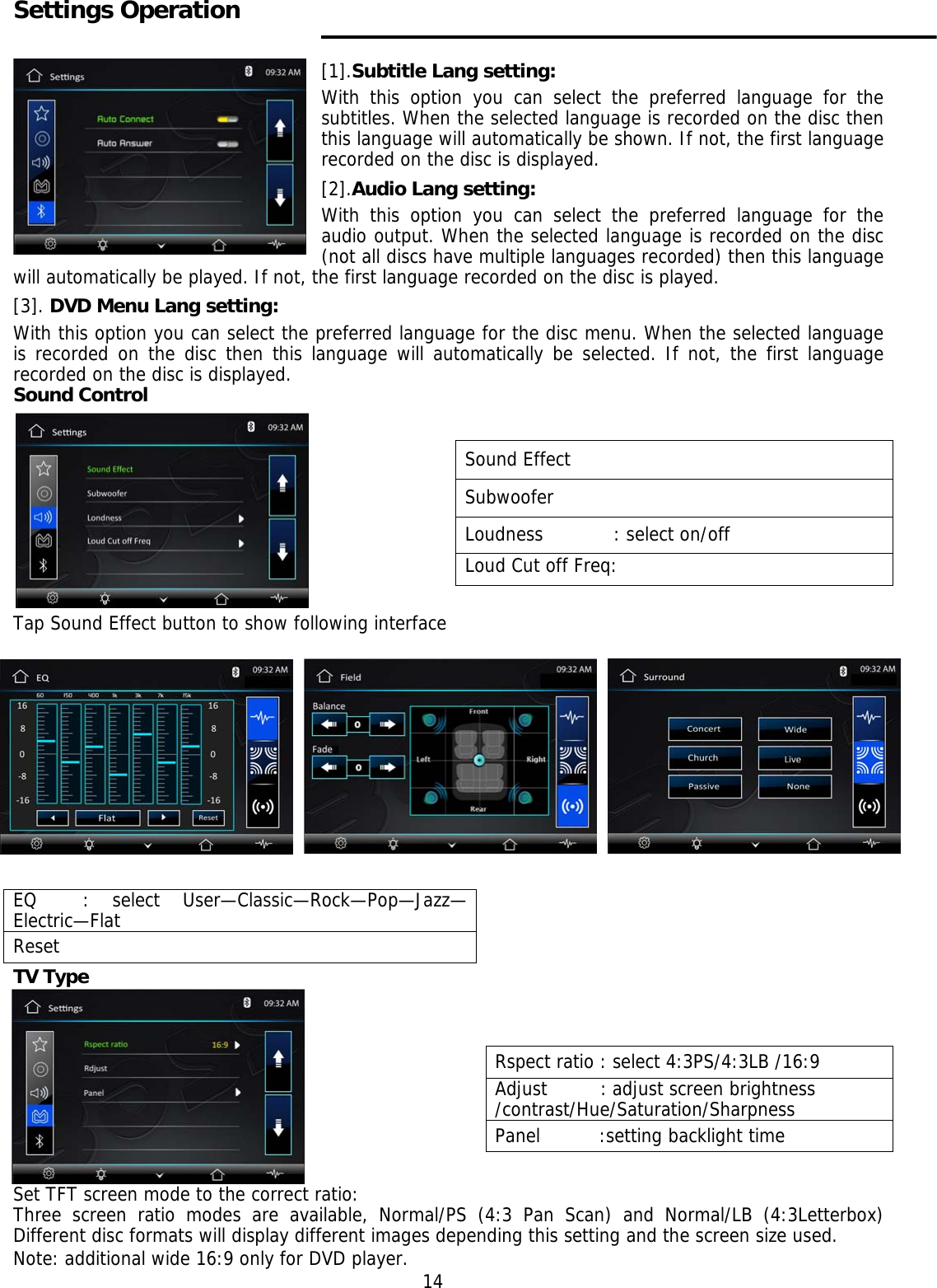     Settings Operation   [1].Subtitle Lang setting: With this option you can select the preferred language for the subtitles. When the selected language is recorded on the disc then this language will automatically be shown. If not, the first language recorded on the disc is displayed. [2].Audio Lang setting: With this option you can select the preferred language for the audio output. When the selected language is recorded on the disc (not all discs have multiple languages recorded) then this language will automatically be played. If not, the first language recorded on the disc is played. [3]. DVD Menu Lang setting: With this option you can select the preferred language for the disc menu. When the selected language is recorded on the disc then this language will automatically be selected. If not, the first language recorded on the disc is displayed. Sound Control             Tap Sound Effect button to show following interface       TV Type       Set TFT screen mode to the correct ratio: Three screen ratio modes are available, Normal/PS (4:3 Pan Scan) and Normal/LB (4:3Letterbox) Different disc formats will display different images depending this setting and the screen size used. Note: additional wide 16:9 only for DVD player. 14 Sound Effect Subwoofer Loudness            : select on/off Loud Cut off Freq: EQ  : select User&mdash;Classic&mdash;Rock&mdash;Pop&mdash;Jazz&mdash;Electric&mdash;Flat Reset Rspect ratio : select 4:3PS/4:3LB /16:9 Adjust         : adjust screen brightness/contrast/Hue/Saturation/Sharpness Panel          :setting backlight time  