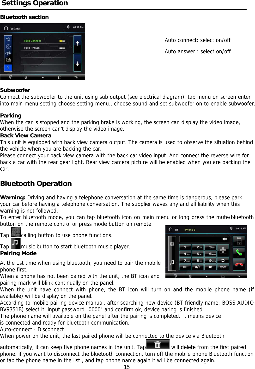      Settings Operation                                         Bluetooth section             Subwoofer Connect the subwoofer to the unit using sub output (see electrical diagram), tap menu on screen enter into main menu setting choose setting menu., choose sound and set subwoofer on to enable subwoofer.  Parking When the car is stopped and the parking brake is working, the screen can display the video image, otherwise the screen can't display the video image. Back View Camera This unit is equipped with back view camera output. The camera is used to observe the situation behind the vehicle when you are backing the car. Please connect your back view camera with the back car video input. And connect the reverse wire for back a car with the rear gear light. Rear view camera picture will be enabled when you are backing the car.   Bluetooth Operation     Warning: Driving and having a telephone conversation at the same time is dangerous, please park your car before having a telephone conversation. The supplier waves any and all liability when this warning is not followed. To enter bluetooth mode, you can tap bluetooth icon on main menu or long press the mute/bluetooth button on the remote control or press mode button on remote. Tap  calling button to use phone functions.  Tap  music button to start bluetooth music player. Pairing Mode   At the 1st time when using bluetooth, you need to pair the mobile phone first. When a phone has not been paired with the unit, the BT icon and pairing mark will blink continually on the panel.  When the unit have connect with phone, the BT icon will turn on and the mobile phone name (if available) will be display on the panel. According to mobile pairing device manual, after searching new device (BT friendly name: BOSS AUDIO BV9351B) select it, input password "0000" and confirm ok, device paring is finished.  The phone name will available on the panel after the pairing is completed. It means device is connected and ready for bluetooth communication. Auto-connect - Disconnect When power on the unit, the last paired phone will be connected to the device via Bluetooth automatically, it can keep five phone names in the unit. Tap  will delete from the first paired phone. if you want to disconnect the bluetooth connection, turn off the mobile phone Bluetooth function or tap the phone name in the list , and tap phone name again it will be connected again. 15 Auto connect: select on/off Auto answer : select on/off 